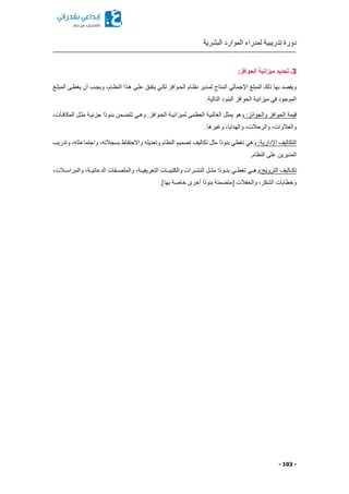 ‫البشرية‬ ‫الموارد‬ ‫لمدراء‬ ‫تدريبية‬ ‫دورة‬
- 103 -
3:‫الحوافز‬ ‫ميزانية‬ ‫تحديد‬ ‫ـ‬
‫ويجكب‬ ‫النظكاما‬ ‫هكذا‬ ‫علكى‬ ‫يتفكق‬ ‫لككي‬ ‫الحكوافز‬ ‫نظكام‬ ‫لمكدير‬ ‫المتاح‬ ‫اإلجمالي‬ ‫المبلغ‬ ‫ذلك‬ ‫بها‬ ‫ويقصد‬‫المبلكغ‬ ‫يغطكى‬ ‫أن‬
:‫التالية‬ ‫البنود‬ ‫الحوافز‬ ‫ميزانية‬ ‫في‬ ‫الموجود‬
:‫والجوائز‬ ‫الحوافز‬ ‫قيمة‬‫المكافكآتا‬ ‫مثكل‬ ‫جزئيكة‬ ‫ًا‬‫د‬‫بنكو‬ ‫كمن‬ ‫تت‬ ‫وهكي‬ .‫الحكوافز‬ ‫لميزانيكة‬ ‫العظمى‬ ‫الغالبية‬ ‫يمثل‬ ‫وهو‬
.‫وغيرها‬ ‫والهداياا‬ ‫والرحالتا‬ ‫والعالواتا‬
:‫اإلدارية‬ ‫التكاليف‬‫الن‬ ‫تصميم‬ ‫تكاليف‬ ‫مثل‬ ‫ًا‬‫د‬‫بنو‬ ‫تغطي‬ ‫وهي‬‫وتدريب‬ ‫واجتماعاتها‬ ‫بسجالتها‬ ‫واالحتفاظ‬ ‫وتعديله‬ ‫ظام‬
.‫النظام‬ ‫على‬ ‫المديرين‬
:‫الترويج‬ ‫تكككاليف‬‫والمراسككالتا‬ ‫الدعائيككةا‬ ‫والملصككقات‬ ‫التعريفيككةا‬ ‫والكتيبككات‬ ‫النشككرات‬ ‫مثككل‬ ‫ًا‬‫د‬‫بنككو‬ ‫تغطككي‬ ‫وهككي‬
.]‫بها‬ ‫خاصة‬ ‫أخرى‬ ‫ًا‬‫د‬‫بنو‬ ‫منة‬ ‫ممت‬ ‫والحفالت‬ ‫الشكرا‬ ‫وخطابات‬
 