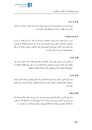 ‫البشرية‬ ‫الموارد‬ ‫لمدراء‬ ‫تدريبية‬ ‫دورة‬
- 107 -
6:‫كرامة‬ ‫ذا‬ ‫كن‬ .
‫عه‬ ‫ي‬ ‫قناع‬ ‫مجرد‬ ‫الكرامة‬ ‫ليست‬‫اإلداري‬‫تصرفاته‬ ‫على‬‫وإنما‬‫اتجاهات‬ ‫من‬ ‫مستمدة‬ ‫المنصب‬ ‫كرامة‬
‫اإلداري‬. ‫عمله‬ ‫ألهمية‬ ‫وتقدير‬ ‫لمسئوليتها‬ ‫واحترامه‬ ‫ا‬ ‫وظيفته‬ ‫نحو‬
7:‫التصرف‬ ‫حسن‬ ‫كن‬ .
‫الروح‬ ‫من‬ ‫يخفض‬ ‫ذلك‬ ‫ألن‬ ‫؛‬ ‫شكل‬ ‫بأي‬ ‫كرامته‬ ‫أو‬ ‫الموظف‬ ‫شعور‬ ‫جرح‬ ‫التصرف‬ ‫حسن‬ ‫من‬ ‫ليس‬
‫اآلخرينا‬ ‫مع‬ ‫العالقات‬ ‫في‬ ‫السارة‬ ‫غير‬ ‫المسائل‬ ‫تجنب‬ ‫التصرف‬ ‫بحسن‬ ‫يقصد‬ ‫وال‬ ‫ولزمالئها‬ ‫له‬ ‫المعنوية‬
‫وإنما‬‫مثل‬ ‫للفرد‬ ‫االيجابي‬ ‫المزاج‬ ‫على‬ ‫االعتماد‬ ‫على‬ ‫القدرة‬‫اإلخالص‬(( ‫والعدالة‬ ‫والواجب‬‫إن‬‫ف‬‫يك‬
. )) ‫واألناة‬ ‫الحلم‬ : ‫ورسوله‬ ‫هللا‬ ‫يحبهما‬ ‫خصلتين‬
8:ً‫ا‬‫صبور‬ ‫كن‬ .
‫إن‬‫اإلداري‬‫يطلب‬ ‫فهو‬ ‫التنظيم‬ ‫في‬ ‫االنفعال‬ ‫يثير‬ ‫بالصبر‬ ‫يتميز‬ ‫ال‬ ‫الذي‬‫إتمام‬‫غير‬ ‫بسرعة‬ ‫األعمال‬
‫يؤدي‬ ‫ما‬ ‫غالبا‬ ‫وهذا‬ ‫معقولةا‬‫إلى‬(( ‫قيل‬ ‫فقد‬ ‫واالرتباك‬ ‫ياع‬ ‫ال‬‫إن‬‫هو‬ ‫المتعلمة‬ ‫للطبقات‬ ‫جهل‬ ‫أكبر‬
‫للج‬ ‫جهلهم‬‫فبعض‬ )) ‫هل‬‫اإلداريين‬‫طاقة‬ ‫من‬ ‫أكثر‬ ‫يتوقعون‬‫وإمكانيات‬.‫موظفيهم‬
9:ً‫ا‬‫حازم‬ ‫كن‬ .
‫على‬ ‫يجب‬‫اإلداري‬‫استعداد‬ ‫في‬ ‫يظهر‬ ‫والحزم‬ ‫برقةا‬ ‫ولكن‬ ‫تصرفاته‬ ‫في‬ ‫حازما‬ ‫يكون‬ ‫أن‬‫اإلداري‬‫لتحمل‬
‫عدم‬ ‫بالحزم‬ ‫يقصد‬ ‫وال‬ ‫مشكالتها‬ ‫ومقابلة‬ ‫مسئولياته‬‫اإلنصات‬(( ‫عناد‬ ‫فهذا‬ ‫ا‬ ‫للحقائق‬‫فإذا‬‫فت‬ ‫عزمت‬‫وكل‬
. )) ‫هللا‬ ‫على‬
11:ً‫ا‬‫دقيق‬ ‫كن‬ .
‫على‬ ‫يجب‬‫اإلداري‬‫دوران‬ ‫أو‬ ‫لف‬ ‫دون‬ ‫الموضوع‬ ‫وفي‬ ‫بدقة‬ ‫يتكلم‬ ‫أن‬‫وإذا‬‫فانه‬ ‫يقال‬ ‫شيء‬ ‫هناك‬ ‫يكن‬ ‫لم‬
‫يستحق‬ ‫ال‬ (( ‫انه‬ ‫يقال‬ ‫ال‬ ‫حتى‬ ‫شيء‬ ‫أي‬ ‫يقول‬ ‫أال‬ ‫روري‬ ‫ال‬ ‫من‬‫اإلنصات‬‫الالزما‬ ‫من‬ ‫أكثر‬ ‫يتكلم‬ ‫ال‬ ))
‫وإذا‬‫روري‬ ‫ال‬ ‫فمن‬ ‫تكلم‬‫إعطاء‬‫لك‬ ‫للكالم‬ ‫فرصة‬)) ‫لتصمت‬ ‫أو‬ ‫خيرا‬ ‫لتقل‬ (( ‫اآلخرين‬ ‫من‬ ‫ُفهم‬‫ي‬ ‫ي‬
 