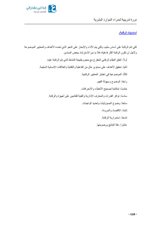 ‫البشرية‬ ‫الموارد‬ ‫لمدراء‬ ‫تدريبية‬ ‫دورة‬
- 110 -
:‫الرقابة‬ ‫أساسيات‬
‫ا‬ ‫والمعايير‬ ‫األهداف‬ ‫تحدد‬ ‫الذي‬ ‫النحو‬ ‫على‬ ‫واإلنجاز‬ ‫األداء‬ ‫يتم‬ ‫ولكي‬ ‫سليما‬ ‫أساس‬ ‫على‬ ‫الرقابة‬ ‫تتم‬ ‫لكي‬‫لموضوعة‬
.‫المبادئ‬ ‫ببعض‬ ‫االسترشاد‬ ‫من‬ ‫بد‬ ‫فال‬ ‫فاعليةا‬ ‫أكثر‬ ‫الرقابة‬ ‫تكون‬ ‫أن‬ ‫وألجل‬
.‫عليه‬ ‫الرقابة‬ ‫تتم‬ ‫الذي‬ ‫النشاط‬ ‫وطبيعة‬ ‫حجم‬ ‫مع‬ ‫المقترح‬ ‫الرقابي‬ ‫النظام‬ ‫اتفاق‬ :ً‫ال‬‫أو‬
.‫السليمة‬ ‫اإلنسانية‬ ‫والعالقات‬ ‫والكفاية‬ ‫الفاعلية‬ ‫من‬ ٍ‫ل‬‫عا‬ ‫مستوى‬ ‫على‬ ‫األهداف‬ ‫تحقيق‬ :‫ًا‬‫ي‬‫ثان‬
‫المو‬ :‫ا‬ً‫ث‬‫ثال‬.‫الرقابية‬ ‫المعايير‬ ‫اختيار‬ ‫في‬ ‫ضوعية‬
.‫الفهم‬ ‫وسهولة‬ ‫الوضوح‬ :‫ا‬ً‫ع‬‫راب‬
.‫واالنحرافات‬ ‫األخطاء‬ ‫تصحيح‬ ‫إمكانية‬ :‫ا‬ً‫س‬‫خام‬
.‫والرقابة‬ ‫أجهزة‬ ‫على‬ ‫للقائمين‬ ‫والفنية‬ ‫اإلدارية‬ ‫والمعارف‬ ‫القدرات‬ ‫توافر‬ :‫ا‬ً‫س‬‫ساد‬
.‫الواجبات‬ ‫وتحديد‬ ‫المسؤوليات‬ ‫وضوح‬ :‫ا‬ً‫ع‬‫ساب‬
.‫والمرونة‬ ‫االقتصاد‬ :‫ا‬ً‫ن‬‫ثام‬
ً‫ع‬‫تاس‬.‫الرقابة‬ ‫استمرارية‬ :‫ا‬
.‫ووضوحها‬ ‫النتائج‬ ‫دقة‬ :‫ا‬ ً‫عاشر‬
 