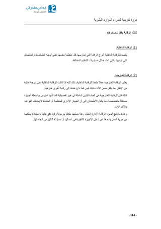 ‫البشرية‬ ‫الموارد‬ ‫لمدراء‬ ‫تدريبية‬ ‫دورة‬
- 114 -
:‫لمصادرها‬ ‫ا‬ً‫ق‬‫وف‬ ‫الرقابة‬ :‫ا‬ً‫ث‬‫ثال‬
‫م‬1:‫الداخلية‬ ‫الرقابة‬ ]
‫يقص‬‫والعمليكات‬ ‫النشكاطات‬ ‫أوجكه‬ ‫علكى‬ ‫بنفسكها‬ ‫منظمكة‬ ‫ككل‬ ‫تمارسكها‬ ‫التي‬ ‫الرقابة‬ ‫أنواع‬ ‫الداخلية‬ ‫بالرقابة‬ ‫د‬
.‫المختلفة‬ ‫التنظيم‬ ‫مستويات‬ ‫خالل‬ ‫تمتد‬ ‫والتي‬ ‫تؤديها‬ ‫التي‬
‫م‬2:‫الخارجية‬ ‫الرقابة‬ ]
‫الداخلية‬ ‫الرقابة‬ ‫كانت‬ ‫إذا‬ ‫ألنه‬ ‫ذلك‬ .‫الداخلية‬ ‫للرقابة‬ ‫ا‬ً‫م‬‫متم‬ ً‫ال‬‫عم‬ ‫الخارجية‬ ‫الرقابة‬ ‫يعتبر‬‫عالية‬ ‫درجة‬ ‫على‬
.‫خارجية‬ ‫أخرى‬ ‫رقابة‬ ‫إلى‬ ‫عندئذ‬ ‫داع‬ ‫ثمة‬ ‫ليس‬ ‫فإنه‬ ‫األداءا‬ ‫حسن‬ ‫يكفل‬ ‫بما‬ ‫اإلتقان‬ ‫من‬
‫أجهكزة‬ ‫بواسكطة‬ ‫تمكارس‬ ‫أنهكا‬ ‫كمكا‬ ‫تفصكيلية‬ ‫غيكر‬ ‫أي‬ ‫شكاملة‬ ‫تككون‬ ‫العكادة‬ ‫فكي‬ ‫الخارجيكة‬ ‫الرقابكة‬ ‫فإن‬ ‫لذلك‬
‫ك‬‫ك‬‫المنش‬ ‫أو‬ ‫للمنظمكة‬ ‫اإلداري‬ ‫كاز‬‫ك‬‫الجه‬ ‫أن‬ ‫إلكى‬ ‫كان‬‫ك‬‫االطمئن‬ ‫يكفكل‬ ‫كا‬‫ك‬‫م‬ ‫متخصصكةا‬ ‫مسكتقلة‬‫كد‬‫ك‬‫القواع‬ ‫يخكالف‬ ‫ال‬ ‫أة‬
.‫واإلجراءات‬
‫يمكنهكا‬ ً‫ال‬‫واستقال‬ ‫عالية‬ ‫دفع‬ ‫وقوة‬ ‫مرموقة‬ ‫مكانة‬ ‫يعطيها‬ ‫وهذا‬ ‫العلياا‬ ‫اإلدارة‬ ‫الرقابة‬ ‫أجهزة‬ ‫يتبع‬ ‫ما‬ ‫وعادة‬
.‫اتجاهاتها‬ ‫في‬ ‫التأثير‬ ‫محاولة‬ ‫أو‬ ‫أعمالها‬ ‫في‬ ‫التنفيذية‬ ‫األجهزة‬ ‫تدخل‬ ‫عن‬ ‫ُعدها‬‫ب‬‫و‬ ‫العمل‬ ‫حرية‬ ‫من‬
 
