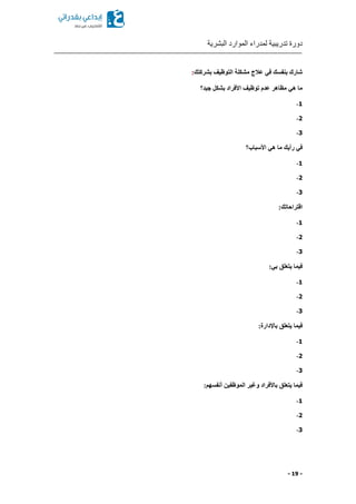 ‫البشرية‬ ‫الموارد‬ ‫لمدراء‬ ‫تدريبية‬ ‫دورة‬
- 19 -
‫بشركتك‬ ‫التوظيف‬ ‫مشكلة‬ ‫عالج‬ ‫في‬ ‫بنفسك‬ ‫شارك‬:
‫جيد‬ ‫بشكل‬ ‫األفراد‬ ‫توظيف‬ ‫عدم‬ ‫مظاهر‬ ‫هي‬ ‫ما‬‫؟‬
1-
2-
3-
‫ر‬ ‫في‬‫أ‬‫يك‬‫األسباب‬ ‫هي‬ ‫ما‬‫؟‬
1-
2-
3-
:‫اقتراحاتك‬
1-
2-
3-
:‫بي‬ ‫يتعلق‬ ‫فيما‬
1-
2-
3-
‫فيما‬:‫باإلدارة‬ ‫يتعلق‬
1-
2-
3-
‫أنفسهم‬ ‫الموظفين‬ ‫وغير‬ ‫باألفراد‬ ‫يتعلق‬ ‫فيما‬:
1-
2-
3-
 