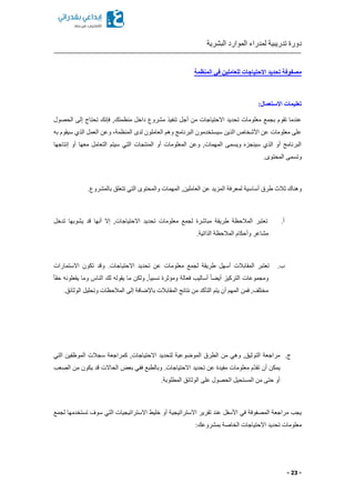 ‫البشرية‬ ‫الموارد‬ ‫لمدراء‬ ‫تدريبية‬ ‫دورة‬
- 23 -
‫المنظمة‬ ‫في‬ ‫للعاملين‬ ‫االحتياجات‬ ‫تحديد‬ ‫مصفوفة‬
:‫االستعمال‬ ‫تعليمات‬
‫منظمت‬ ‫داخل‬ ‫مشروع‬ ‫تنفيذ‬ ‫أجل‬ ‫من‬ ‫االحتياجات‬ ‫تحديد‬ ‫معلومات‬ ‫بجمع‬ ‫تقوم‬ ‫عندما‬‫الحصول‬ ‫إلى‬ ‫تحتاج‬ ‫فإنك‬ ,‫ك‬
‫به‬ ‫سيقوم‬ ‫الذي‬ ‫العمل‬ ‫وعن‬ ‫المنظمةا‬ ‫لدى‬ ‫العاملون‬ ‫وهم‬ ‫البرنامج‬ ‫سيستخدمون‬ ‫الذين‬ ‫األشخاص‬ ‫عن‬ ‫معلومات‬ ‫على‬
‫إنتاجها‬ ‫أو‬ ‫معها‬ ‫التعامل‬ ‫سيتم‬ ‫التي‬ ‫المنتجات‬ ‫أو‬ ‫المعلومات‬ ‫وعن‬ ,‫المهمات‬ ‫ويسمى‬ ‫سينجز‬ ‫الذي‬ ‫أو‬ ‫البرنامج‬
.‫المحتوى‬ ‫وتسمى‬
‫أس‬ ‫طرق‬ ‫ثالث‬ ‫وهناك‬.‫بالمشروع‬ ‫تتعلق‬ ‫التي‬ ‫والمحتوى‬ ‫المهمات‬ ,‫العاملين‬ ‫عن‬ ‫المزيد‬ ‫لمعرفة‬ ‫اسية‬
‫أ‬.‫تدخل‬ ‫يشوبها‬ ‫قد‬ ‫أنها‬ ‫إال‬ ,‫االحتياجات‬ ‫تحديد‬ ‫معلومات‬ ‫لجمع‬ ‫مباشرة‬ ‫طريقة‬ ‫المالحظة‬ ‫تعتبر‬
.‫الذاتية‬ ‫المالحظة‬ ‫وأحكام‬ ‫مشاعر‬
‫ب‬.‫تك‬ ‫وقد‬ .‫االحتياجات‬ ‫تحديد‬ ‫عن‬ ‫معلومات‬ ‫لجمع‬ ‫طريقة‬ ‫أسهل‬ ‫المقابالت‬ ‫تعتبر‬‫االستمارات‬ ‫ون‬
ً‫ا‬‫حق‬ ‫يفعلونه‬ ‫وما‬ ‫الناس‬ ‫لك‬ ‫يقوله‬ ‫ما‬ ‫ولكن‬ ,ً‫ا‬‫نسبي‬ ‫ومؤثرة‬ ‫فعالة‬ ‫أساليب‬ ً‫ا‬ ‫أي‬ ‫التركيز‬ ‫ومجموعات‬
.‫الوثائق‬ ‫وتحليل‬ ‫المالحظات‬ ‫إلى‬ ‫باإلضافة‬ ‫المقابالت‬ ‫نتائج‬ ‫من‬ ‫التأكد‬ ‫يتم‬ ‫أن‬ ‫المهم‬ ‫فمن‬ ,‫مختلف‬
‫ج‬.,‫االحتياجات‬ ‫لتحديد‬ ‫الموضوعية‬ ‫الطرق‬ ‫من‬ ‫وهي‬ ,‫التوثيق‬ ‫مراجعة‬‫التي‬ ‫الموظفين‬ ‫سجالت‬ ‫كمراجعة‬
‫الصعب‬ ‫من‬ ‫يكون‬ ‫قد‬ ‫الحاالت‬ ‫بعض‬ ‫ففي‬ ‫وبالطبع‬ .‫االحتياجات‬ ‫تحديد‬ ‫عن‬ ‫مفيدة‬ ‫معلومات‬ ‫ّم‬‫د‬‫تق‬ ‫أن‬ ‫يمكن‬
.‫المطلوبة‬ ‫الوثائق‬ ‫على‬ ‫الحصول‬ ‫المستحيل‬ ‫من‬ ‫حتى‬ ‫أو‬
‫تستخ‬ ‫سوف‬ ‫التي‬ ‫االستراتيجيات‬ ‫خليط‬ ‫أو‬ ‫االستراتيجية‬ ‫تقرير‬ ‫عند‬ ‫األسفل‬ ‫في‬ ‫المصفوفة‬ ‫مراجعة‬ ‫يجب‬‫لجمع‬ ‫دمها‬
:‫بمشروعك‬ ‫الخاصة‬ ‫االحتياجات‬ ‫تحديد‬ ‫معلومات‬
 