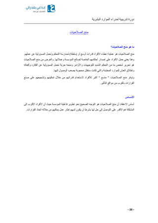 ‫البشرية‬ ‫الموارد‬ ‫لمدراء‬ ‫تدريبية‬ ‫دورة‬
- 25 -
‫الصالحيات‬ ‫منح‬
‫الصالحيات؟‬ ‫منح‬ ‫هو‬ ‫ما‬
‫إ‬ ‫عملية‬ ‫هو‬ ‫الصالحيات‬ ‫منح‬‫ع‬‫طاء‬‫عن‬ ‫المسؤولية‬ ‫وتحمل‬ ‫التحكم‬ ‫لممارسة‬ )‫(سلطة‬ ‫أو‬ ‫أوسع‬ ‫قدرات‬ ‫األفراد‬.‫عملهم‬
‫الصالحيات‬ ‫منح‬ ‫من‬ ‫والغرض‬ .‫وعمالئها‬ ‫المؤسسة‬ ‫لصالح‬ ‫الخاصة‬ ‫أحكامهم‬ ‫إصدار‬ ‫على‬ ‫األفراد‬ ‫حمل‬ ‫يعني‬ ‫وهذا‬
‫وأفعاله‬ ‫أفكار‬ ‫عن‬ ‫المسؤولية‬ ‫تحمل‬ ‫حرية‬ ‫ومنحه‬ ‫واألوامر‬ ‫للتوجيهات‬ ‫الشديد‬ ‫التحكم‬ ‫من‬ ‫ما‬ ‫شخص‬ ‫تحرير‬ ‫هو‬
‫يصعب‬ ‫محجوبة‬ ‫ستظل‬ ‫كانت‬ ‫والتي‬ ‫المختبئة‬ ‫للموارد‬ ‫العنان‬ ‫وإطالق‬.‫إليها‬ ‫الوصول‬
‫صنع‬ ‫على‬ ‫وتشجيعهم‬ ‫تمكينهم‬ ‫خالل‬ ‫من‬ ‫قدراتهم‬ ‫الستخدام‬ ‫لألفراد‬ ‫أكبر‬ " ‫متسع‬ " ‫الصالحيات‬ ‫منح‬ ‫وتوفر‬
.‫التأثير‬ ‫مواقع‬ ‫من‬ ‫بالقرب‬ ‫القرارات‬
‫األســاس‬
‫إلى‬ ‫األقرب‬ ‫األفراد‬ ‫أن‬ ‫حي‬ ‫المؤسسة‬ ‫فاعلية‬ ‫تطوير‬ ‫نحو‬ ‫الصحيح‬ ‫التوجه‬ ‫هو‬ ‫الصالحيات‬ ‫منح‬ ‫أن‬ ‫االعتقاد‬ ‫أساس‬
‫المشك‬.‫القرارات‬ ‫اتخاذ‬ ‫خالله‬ ‫من‬ ‫يمكنهم‬ ‫عمل‬ ‫إطار‬ ‫لديهم‬ ‫يكون‬ ‫أن‬ ‫بشرط‬ ‫لها‬ ‫حل‬ ‫إلى‬ ‫التوصل‬ ‫على‬ ‫األقدر‬ ‫هم‬ ‫لة‬
 