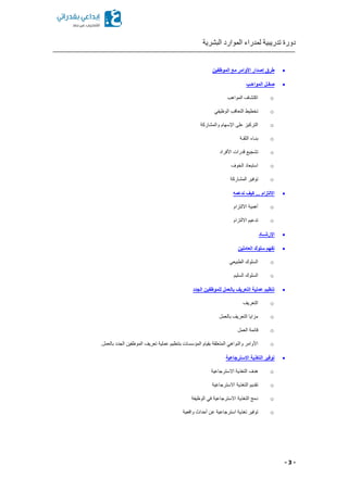 ‫البشرية‬ ‫الموارد‬ ‫لمدراء‬ ‫تدريبية‬ ‫دورة‬
- 3 -
‫الموظفين‬ ‫مع‬ ‫األوامر‬ ‫إصدار‬ ‫طرق‬
‫المواهـب‬ ‫صقـل‬
o‫المواهب‬ ‫اكتشاف‬
o‫التعا‬ ‫تخطيط‬‫الوظيفي‬ ‫قب‬
o‫والمشاركة‬ ‫اإلسهام‬ ‫على‬ ‫التركيز‬
o‫الثقـة‬ ‫بنـاء‬
o‫األفراد‬ ‫قدرات‬ ‫تشجيع‬
o‫الخوف‬ ‫استبعاد‬
o‫المشاركة‬ ‫توفير‬
‫ندعمه‬ ‫كيف‬ ... ‫االلتزام‬
o‫االلتزام‬ ‫أهمية‬
o‫االلتزام‬ ‫تدعيم‬
‫اإلرشــاد‬
‫العاملين‬ ‫سلوك‬ ‫تفهم‬
o‫الطبيعي‬ ‫السلوك‬
o‫السليم‬ ‫السلوك‬
‫للموظف‬ ‫بالعمل‬ ‫التعريف‬ ‫عملية‬ ‫تنظيم‬‫الجدد‬ ‫ين‬
o‫التعريف‬
o‫بالعمل‬ ‫التعريف‬ ‫مزايا‬
o‫العمل‬ ‫قائمة‬
o.‫بالعمل‬ ‫الجدد‬ ‫الموظفين‬ ‫تعريف‬ ‫عملية‬ ‫بتنظيم‬ ‫المؤسسات‬ ‫بقيام‬ ‫المتعلقة‬ ‫والنواهي‬ ‫األوامر‬
‫االسترجاعية‬ ‫التغذية‬ ‫توفير‬
o‫االسترجاعية‬ ‫التغذية‬ ‫هدف‬
o‫االسترجاعية‬ ‫التغذية‬ ‫تقديم‬
o‫الوظيفة‬ ‫في‬ ‫االسترجاعية‬ ‫التغذية‬ ‫دمج‬
o‫تغ‬ ‫توفير‬‫واقعية‬ ‫أحداث‬ ‫عن‬ ‫استرجاعية‬ ‫ذية‬
 