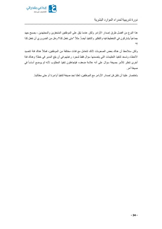 ‫البشرية‬ ‫الموارد‬ ‫لمدراء‬ ‫تدريبية‬ ‫دورة‬
- 34 -
‫هذا‬‫النوع‬‫طرق‬ ‫ل‬ ‫أف‬ ‫من‬‫إصدار‬‫ولكن‬ ‫األوامر‬‫جهد‬ ‫يصبح‬ ‫ا‬ ‫والمجتهدين‬ ‫المتحفزين‬ ‫الموظفين‬ ‫على‬ ‫يلق‬ ‫عندما‬
ً‫ا‬‫جماعي‬‫يشاركون‬.ً‫ا‬ ‫أي‬ ‫والتنفيذ‬ ‫والتفكير‬ ‫فيه‬ ‫التخطيط‬ ‫في‬‫كذا‬ ‫نفعل‬ ‫"متى‬ ً‫ال‬‫مث‬‫؟‬‫وهل‬‫من‬‫روري‬ ‫ال‬‫أن‬‫كذا‬ ‫نفعل‬
"‫؟‬
‫ولكن‬‫تتعامل‬ ‫ألنك‬ ‫الصعوبات‬ ‫بعض‬ ‫هناك‬ ‫أن‬ ‫سنالحظ‬‫مع‬ً‫ال‬‫فمث‬ ‫الموظفينا‬ ‫من‬ ‫مختلفة‬ ‫فئات‬‫هناك‬‫فئة‬‫تتصيد‬
‫في‬ ‫رغبتهم‬ ‫لمجرد‬ ‫فقط‬ ‫سؤال‬ ‫منها‬ ‫يت‬ ‫التي‬ ‫التعليمات‬ ‫لتنفيذ‬ ‫وتسعد‬ ‫األخطاء‬‫أن‬‫يقع‬‫في‬ ‫المدير‬‫خطأ‬‫فئة‬ ‫وهناك‬ !
‫تنظ‬ ‫أخرى‬‫عالمة‬ ‫أنه‬ ‫على‬ ‫سؤال‬ ‫بصيغة‬ ‫لألمر‬ ‫ر‬‫ضعف‬‫تنفي‬ ‫فيتجاهلون‬ ‫ا‬‫ذ‬‫في‬ ً‫ا‬‫أساس‬ ‫يوضع‬ ‫لم‬ ‫ألنه‬ ‫المطلوب‬
.‫أمر‬ ‫صيغة‬
‫باختصار‬‫األوامر‬ ‫إصدار‬ ‫فن‬ ‫نتقن‬ ‫أن‬ ‫علينا‬‫الموظفين‬ ‫مع‬‫ا‬‫لعلنا‬‫مطالبنا‬ ‫حتى‬ ‫أو‬ ‫أوامرنا‬ ‫لتنفيذ‬ ‫صيغة‬ ‫نجد‬.
 