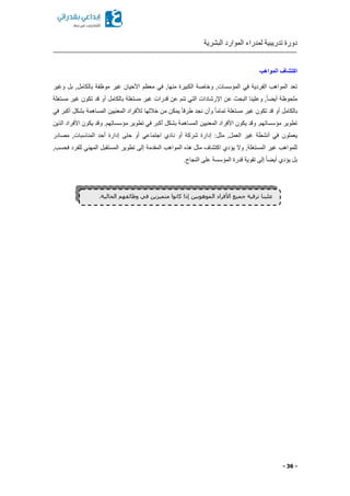 ‫البشرية‬ ‫الموارد‬ ‫لمدراء‬ ‫تدريبية‬ ‫دورة‬
- 36 -
‫المواهب‬ ‫اكتشاف‬
‫وغير‬ ‫بل‬ ,‫بالكامل‬ ‫موظفة‬ ‫غير‬ ‫األحيان‬ ‫معظم‬ ‫في‬ ,‫منها‬ ‫الكبيرة‬ ‫وخاصة‬ ,‫المؤسسات‬ ‫في‬ ‫الفردية‬ ‫المواهب‬ ‫تعد‬
‫مستغلة‬ ‫غير‬ ‫تكون‬ ‫قد‬ ‫أو‬ ‫بالكامل‬ ‫مستغلة‬ ‫غير‬ ‫قدرات‬ ‫عن‬ ‫تنم‬ ‫التي‬ ‫اإلرشادات‬ ‫عن‬ ‫البح‬ ‫وعلينا‬ ,ً‫ا‬ ‫أي‬ ‫ملحوظة‬
ً‫ا‬‫تمام‬ ‫مستغلة‬ ‫غير‬ ‫تكون‬ ‫قد‬ ‫أو‬ ‫بالكامل‬‫في‬ ‫أكبر‬ ‫بشكل‬ ‫المساهمة‬ ‫المعنيين‬ ‫لألفراد‬ ‫خاللها‬ ‫من‬ ‫يمكن‬ ً‫ا‬‫طرق‬ ‫نجد‬ ‫وأن‬
.‫مؤسساتهم‬ ‫تطوير‬ ‫في‬ ‫أكبر‬ ‫بشكل‬ ‫المساهمة‬ ‫المعنيين‬ ‫األفراد‬ ‫يكون‬ ‫وقد‬ .‫مؤسساتهم‬ ‫تطوير‬‫الذين‬ ‫األفراد‬ ‫يكون‬ ‫وقد‬
‫يعملون‬‫المناسبا‬ ‫أحد‬ ‫إدارة‬ ‫حتى‬ ‫أو‬ ‫اجتماعي‬ ‫نادي‬ ‫أو‬ ‫شركة‬ ‫إدارة‬ :‫مثل‬ ,‫العمل‬ ‫غير‬ ‫أنشطة‬ ‫في‬‫مصادر‬ ,‫ت‬
,‫فحسب‬ ‫للفرد‬ ‫المهني‬ ‫المستقبل‬ ‫تطوير‬ ‫إلى‬ ‫المقدمة‬ ‫المواهب‬ ‫هذ‬ ‫مثل‬ ‫اكتشاف‬ ‫يؤدي‬ ‫وال‬ ,‫المستغلة‬ ‫غير‬ ‫للمواهب‬
.‫النجاح‬ ‫على‬ ‫المؤسسة‬ ‫قدرة‬ ‫تقوية‬ ‫إلى‬ ً‫ا‬ ‫أي‬ ‫يؤدي‬ ‫بل‬
.‫الحالية‬ ‫وظائفهم‬ ‫في‬ ‫متميزين‬ ‫كانوا‬ ‫إذا‬ ‫الموهوبين‬ ‫األفراد‬ ‫جميع‬ ‫ترقية‬ ‫علينا‬
 