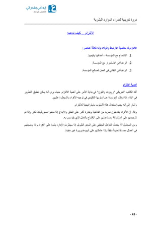 ‫البشرية‬ ‫الموارد‬ ‫لمدراء‬ ‫تدريبية‬ ‫دورة‬
- 42 -
‫ندعمه‬ ‫كيف‬ ... ‫االلتزام‬
:‫عناصر‬ ‫ثالثة‬ ‫وله‬ ‫والوالء‬ ‫االرتباط‬ ‫خاصية‬ ‫له‬ ‫االلتزام‬
1.‫المؤسسة‬ ‫مع‬ ‫االندماج‬–.‫وقيمها‬ ‫أهدافها‬
2..‫المؤسسة‬ ‫مع‬ ‫االستمرار‬ ‫في‬ ‫الرغبة‬
3.‫لص‬ ‫العمل‬ ‫في‬ ‫التفاني‬ ‫في‬ ‫الرغبة‬.‫المؤسسة‬ ‫الح‬
‫االلتزام‬ ‫أهمية‬
‫التطوير‬ ‫تحقيق‬ ‫يمكن‬ ‫أنه‬ ‫يرى‬ ‫حي‬ .‫االلتزام‬ ‫أهمية‬ ‫على‬ ‫األمر‬ ‫بداية‬ ‫في‬ "‫والتون‬ ‫"روبرت‬ ‫األمريكي‬ ‫الكاتب‬ ‫أكد‬
.‫عليهم‬ ‫والسيطرة‬ ‫األفراد‬ ‫توجيه‬ ‫في‬ ‫التقليدي‬ ‫أسلوبها‬ ‫عن‬ ‫المؤسسة‬ ‫تخلت‬ ‫إذا‬ ‫األداء‬ ‫في‬
‫باسترا‬ ‫األسلوب‬ ‫هذا‬ ‫استبدال‬ ‫يجب‬ ‫أنه‬ ‫إلى‬ ‫وأشار‬.‫لاللتزام‬ ‫تيجية‬
‫تم‬ ‫وإذا‬ ‫أكثر‬ ‫مسؤوليات‬ ‫منحوا‬ ‫إذا‬ ‫واإلبداع‬ ‫الخلق‬ ‫على‬ ‫أكبر‬ ‫وبقدرة‬ ‫الفاعلية‬ ‫من‬ ‫بمزيد‬ ‫يتفاعلون‬ ‫األفراد‬ ‫إن‬ ‫وقال‬
.‫به‬ ‫يقومون‬ ‫الذي‬ ‫بالعمل‬ ‫االقتناع‬ ‫على‬ ‫ومساعدتهم‬ ‫المشاركة‬ ‫على‬ ‫تشجيعهم‬
‫ا‬ ‫سيطرت‬ ‫إذا‬ ‫الطويل‬ ‫المدى‬ ‫على‬ ‫الحقيقي‬ ‫التفاعل‬ ‫يحدث‬ ‫أال‬ ‫المحتمل‬ ‫ومن‬‫وضعتهم‬ ‫وإذا‬ ‫األفراد‬ ‫على‬ ‫بشدة‬ ‫إلدارة‬
.‫مفيدة‬ ‫غير‬ ‫ضرورة‬ ‫أنهم‬ ‫على‬ ‫عاملتهم‬ ‫وإذا‬ ً‫ا‬‫دقيق‬ ً‫ا‬‫تحديد‬ ‫محددة‬ ‫أعمال‬ ‫في‬
 
