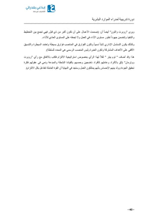 ‫البشرية‬ ‫الموارد‬ ‫لمدراء‬ ‫تدريبية‬ ‫دورة‬
- 43 -
‫التخطيط‬ ‫بين‬ ‫تجمع‬ ‫فهي‬ ,‫قبل‬ ‫ذي‬ ‫من‬ ‫أكبر‬ ‫تكون‬ ‫أن‬ ‫على‬ ‫األعمال‬ ‫(صممت‬ :‫أن‬ ً‫ا‬ ‫أي‬ "‫والتون‬ ‫"روبرت‬ ‫ويرى‬
‫تج‬ ‫وال‬ ‫العمل‬ ‫في‬ ‫األداء‬ ‫مستوى‬ ‫تطور‬ ً‫ا‬‫جهود‬ ‫من‬ ‫وتت‬ ‫والتنفيذ‬.‫لألداء‬ ‫العادي‬ ‫المستوى‬ ‫على‬ ‫عله‬
‫والتنسيق‬ ‫السيطرة‬ ‫وتعتمد‬ ‫بسيطة‬ ‫فوارق‬ ‫المناصب‬ ‫في‬ ‫الفوارق‬ ‫وتكون‬ ً‫ا‬‫نسبي‬ ً‫ا‬‫ثابت‬ ‫اإلداري‬ ‫التسلسل‬ ‫يكون‬ ‫وكذلك‬
.)‫للسلطة‬ ‫المحدد‬ ‫هي‬ ‫الرسمي‬ ‫المنصب‬ ‫وليس‬ ‫الخبرة‬ ‫وتكون‬ ‫المشتركة‬ ‫األهداف‬ ‫على‬ ‫األفقي‬
‫الرأي‬ ‫لهذا‬ ً‫ال‬‫ثق‬ " ‫بيتر‬ ‫توم‬ " ‫أضاف‬ ‫وقد‬ ‫هذا‬‫"روبرت‬ ‫رأي‬ ‫مع‬ ‫باالتفاق‬ ‫فكتب‬ ‫االلتزام‬ ‫استراتيجية‬ ‫بخصوص‬
‫فكرة‬ ‫عقولهم‬ ‫في‬ ‫ونمي‬ ‫والمبدعة‬ ‫النشطة‬ ‫بالقيادة‬ ‫وحمسهم‬ ‫ناضجين‬ ‫كأفراد‬ ‫وعاملهم‬ ‫باألفراد‬ ‫(ثق‬ "‫ووترمان‬
‫االلتزام‬ ‫بكل‬ ‫تتفاعل‬ ‫العاملة‬ ‫القوة‬ ‫أن‬ ‫النهاية‬ ‫في‬ ‫وستجد‬ ‫العمل‬ ‫يمتلكون‬ ‫بأنهم‬ ‫اإلحساس‬ ‫بينهم‬ ‫وولد‬ ‫الجودة‬ ‫تحقيق‬.)
 