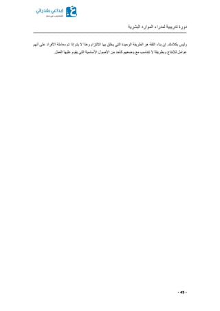 ‫البشرية‬ ‫الموارد‬ ‫لمدراء‬ ‫تدريبية‬ ‫دورة‬
- 45 -
‫أنهم‬ ‫على‬ ‫األفراد‬ ‫معاملة‬ ‫تم‬ ‫إذا‬ ‫يتم‬ ‫ال‬ ‫وهذا‬ ‫االلتزام‬ ‫بها‬ ‫يخلق‬ ‫التي‬ ‫الوحيدة‬ ‫الطريقة‬ ‫هو‬ ‫الثقة‬ ‫بناء‬ ‫إن‬ .‫بكالمك‬ ‫وليس‬
.‫العمل‬ ‫عليها‬ ‫يقوم‬ ‫التي‬ ‫األساسية‬ ‫األصول‬ ‫من‬ ‫كأحد‬ ‫وضعهم‬ ‫مع‬ ‫تتناسب‬ ‫ال‬ ‫وبطريقة‬ ‫لإلنتاج‬ ‫عوامل‬
 