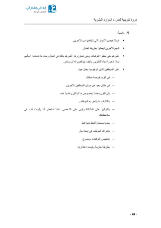 ‫البشرية‬ ‫الموارد‬ ‫لمدراء‬ ‫تدريبية‬ ‫دورة‬
- 48 -
9.:ً‫ا‬‫دائمــ‬
▪.‫اآلخرين‬ ‫من‬ ‫تتوقعها‬ ‫التي‬ ‫األدوار‬ ‫بتشخيص‬ ‫قم‬
▪.‫ل‬ ‫أف‬ ‫بطريقة‬ ‫ليعملوا‬ ‫اآلخرين‬ ‫شجع‬
▪‫اسألهم‬ .‫شاهدته‬ ‫ما‬ ‫وحدد‬ ‫الحال‬ ‫في‬ ‫بذلك‬ ‫أخبرهم‬ .‫تجاوزوها‬ ‫ومتى‬ ‫التوقعات‬ ‫حققوا‬ ‫متى‬ ‫أخبرهم‬
‫له‬ ‫يتوقعون‬ ‫وكيف‬ ,‫التطوير‬ ‫تجا‬ ‫شعروا‬ ‫بماذا‬.‫يستمر‬ ‫أن‬
▪:‫جيد‬ ‫بعمل‬ ‫يقوموا‬ ‫لم‬ ‫الذين‬ ‫الموظفين‬ ‫أخبر‬
.‫ممكنة‬ ‫فرصة‬ ‫أقرب‬ ‫في‬
.‫اآلخرين‬ ‫الموظفين‬ ‫مرأى‬ ‫عن‬ ‫بعيد‬ ‫مكان‬ ‫في‬
.‫عنه‬ ً‫ا‬‫راضي‬ ‫تكن‬ ‫لم‬ ‫ما‬ ‫بخصوص‬ ً‫ا‬‫محدد‬ ‫تكون‬ ‫بأن‬
.‫الموظف‬ ‫به‬ ‫يشعر‬ ‫ما‬ ‫باكتشاف‬
‫في‬ ‫أنت‬ ‫وليست‬ ‫أنا‬ ‫استعمل‬ ً‫ا‬‫دائم‬ .‫الشخص‬ ‫على‬ ‫وليس‬ ‫المشكلة‬ ‫على‬ ‫بالتركيز‬
‫مال‬.‫حظاتك‬
.‫قط‬ ‫نابية‬ ‫ألفاظ‬ ‫استعمال‬ ‫بعدم‬
.‫حل‬ ‫إيجاد‬ ‫في‬ ‫الموظف‬ ‫بإشراك‬
.‫بوضوح‬ ‫التوقعات‬ ‫بتلخيص‬
.‫اعتذاريه‬ ‫وليست‬ ‫جازمة‬ ‫بطريقة‬
 