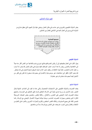 ‫البشرية‬ ‫الموارد‬ ‫لمدراء‬ ‫تدريبية‬ ‫دورة‬
- 49 -
‫العاملين‬ ‫سلوك‬ ‫تفهم‬
‫من‬ ‫نماذج‬ ‫نحقق‬ ‫لكي‬ ‫الجهود‬ ‫بذل‬ ‫علينا‬ ‫وينبغي‬ ,‫العمل‬ ‫مكان‬ ‫في‬ ‫مناسب‬ ‫غير‬ ‫والغريزي‬ ‫الطبيعي‬ ‫السلوك‬ ‫يعتبر‬
‫إ‬ ‫يؤدي‬ ‫الذي‬ ‫السلوك‬.‫العاملين‬ ‫بين‬ ‫الفعال‬ ‫اإلنتاجي‬ ‫الجماعي‬ ‫العمل‬ ‫لى‬
‫الطبيعي‬ ‫السلوك‬
ً‫ال‬‫مي‬ ‫منه‬ ‫أكثر‬ ‫النفس‬ ‫عن‬ ‫بالدفاعية‬ ‫يتسم‬ ‫غريزي‬ ‫طابع‬ ‫لتصرفاتهم‬ ‫يكون‬ ‫أن‬ ‫إلى‬ ‫بطبيعتهم‬ ‫العمل‬ ‫في‬ ‫األفراد‬ ‫يميل‬
‫العم‬ ‫مكان‬ ‫في‬ ‫مؤثرة‬ ‫كقوة‬ ‫العواطف‬ ‫اعتبار‬ ‫أسباب‬ ‫هذا‬ ‫لنا‬ ‫ويفسر‬ ,‫والتعاون‬ ‫االنفتاحية‬ ‫إلى‬‫أسباب‬ ‫لنا‬ ‫يفسر‬ ‫كما‬ ,‫ل‬
.‫مخاطر‬ ‫أية‬ ‫في‬ ‫للدخول‬ ً‫ا‬‫تجنب‬ ‫السيطرة‬ ‫تجا‬ ‫اإلدارة‬ ‫تنحو‬ ‫وكيف‬ ,‫االنتقادات‬ ‫تجا‬ ً‫ا‬‫غالب‬ ‫الغاضب‬ ‫اإلدارة‬ ‫فعل‬ ‫رد‬
‫من‬ ‫كثير‬ ‫في‬ ‫تكون‬ ‫قد‬ ,‫صغيرة‬ ‫مجموعات‬ ‫إلى‬ ‫واالنقسام‬ ‫موضوعية‬ ‫غير‬ ‫استنتاجات‬ ‫إلى‬ ‫للقفز‬ ‫األفراد‬ ‫ينحو‬ ‫كما‬
‫وغ‬ ‫متحاربة‬ ‫مجموعات‬ ً‫ا‬ ‫أي‬ ‫األحيان‬.‫متعاونة‬ ‫ير‬
‫السليم‬ ‫السلوك‬
‫(مثل‬ ‫السلبية‬ ‫المشاعر‬ ‫إلى‬ ‫تقود‬ ‫ما‬ ‫عادة‬ ‫والتي‬ ,‫الشخصية‬ ‫االستجابات‬ ‫على‬ ‫الطبيعي‬ ‫والسلوك‬ ‫التصرف‬ ‫يعتمد‬
‫وتشجيع‬ ,‫المؤسسة‬ ‫في‬ ‫العاملين‬ ‫باقي‬ ‫لنوايا‬ ‫الخاطئ‬ ‫اإلدراك‬ ‫إلى‬ ً‫ا‬ ‫أي‬ ‫تؤدي‬ ‫وربما‬ ‫بل‬ ,)‫األمان‬ ‫بعدم‬ ‫الشعور‬
‫على‬ ‫اإليجابي‬ ‫البناء‬ ‫التصرف‬ ‫صفات‬‫المرموقة‬ ‫الصفات‬ ‫بعض‬ ‫من‬ ‫وتت‬ .‫بالنفس‬ ‫والثقة‬ , ‫واالنفتاح‬ ,‫التعاون‬
‫كما‬ ,‫الزمالء‬ ‫مع‬ ‫اإليجابي‬ ‫االتصال‬ ‫لسهولة‬ ‫مؤكدة‬ ‫موهبة‬ ,‫المناسب‬ ‫التصرف‬ ‫بمهارات‬ ‫يتمتعون‬ ‫الذين‬ ‫لألفراد‬
‫الت‬ ‫على‬ ‫والقدرة‬ ,‫اآلخرين‬ ‫إلنجازات‬ ‫والكريم‬ ‫المخلص‬ ‫التقدير‬ ‫وكذلك‬ ,‫المستويات‬ ‫جميع‬ ‫على‬ ‫الثقة‬ ‫من‬ ‫تت‬‫من‬ ‫علم‬
.‫منافستهم‬ ‫من‬ ً‫ال‬‫بد‬ ‫الزمالء‬ ‫مع‬ ‫التعاون‬ ‫على‬ ‫يعتمد‬ ‫عام‬ ‫أسلوب‬ ‫وتبني‬ ‫والفشل‬ ‫األخطاء‬
‫اإليجابية‬ ‫تشجيع‬
‫بدى‬‫ب‬‫ل‬ ‫البنباءة‬ ‫السبلوكيات‬ ‫تشبجيع‬ ‫يمكننبا‬
‫ببنح‬‫ب‬‫وم‬ ,‫ببى‬‫ب‬‫األعل‬ ‫ببل‬‫ب‬‫المث‬ ‫بباء‬‫ب‬‫بإعط‬ ‫ببراد‬‫ب‬‫األف‬
‫السببببلوكيات‬ ‫واستحسببببان‬ ,‫المكافببببوت‬
.‫لألفراد‬ ‫اإليجابية‬ ‫واإلسهامات‬ ,‫الجيدة‬
 