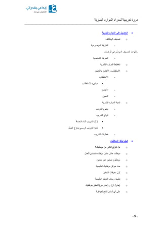 ‫البشرية‬ ‫الموارد‬ ‫لمدراء‬ ‫تدريبية‬ ‫دورة‬
- 5 -
‫على‬ ‫الحصول‬‫البشرية‬ ‫الموارد‬
o‫الوظائف‬ ‫تصنيف‬
-‫الموضوعية‬ ‫الطريقة‬
‫للوظائف‬ ‫الموضوعي‬ ‫التصنيف‬ ‫خطوات‬
-‫الشخصية‬ ‫الطريقة‬
o‫البشرية‬ ‫الموارد‬ ‫تخطيط‬
o‫والتعيين‬ ‫واالختبار‬ ‫االستقطاب‬
-‫االستقطاب‬
‫مباديء‬‫االستقطاب‬
-‫االختبار‬
-‫التعيين‬
o‫البشرية‬ ‫الموارد‬ ‫تنمية‬
-‫التدريب‬ ‫مفهوم‬
-‫التدريب‬ ‫أنواع‬
‫الخدمة‬ ‫أثناء‬ ‫التدريب‬ :ً‫ال‬‫أو‬
‫العمل‬ ‫خارج‬ ‫الرسمي‬ ‫التدريب‬ :‫ًا‬‫ي‬‫ثان‬
-‫التدريب‬ ‫خطوات‬
‫الموظفين‬ ‫تحفز‬ ‫كيف‬
o‫موظفيك؟‬ ‫من‬ ‫الكثير‬ ‫ع‬ّ‫ق‬‫تتو‬ ‫هل‬
o‫للعمل‬ ‫س‬ّ‫م‬‫متح‬ ‫موظف‬ ‫مقابل‬ ‫عامل‬ ‫موظف‬
o‫محدود‬ ‫غير‬ ‫بتحفيز‬ ‫موظفون‬
o‫الطبيعية‬ ‫موظفيك‬ ‫حوافز‬ ‫حدد‬
o‫التحفيز‬ ‫معوقات‬ ‫أزل‬
o‫التح‬ ‫وسائل‬ ‫تطبيق‬‫الطبيعية‬ ‫فيز‬
o‫موظفيك‬ ‫لتحفيز‬ )‫من‬ ‫(احذر‬ ‫و‬ )‫أن‬ ‫(حاول‬
o‫من‬ُ‫ت‬ ‫أساس‬ ‫أي‬ ‫على‬‫ح‬‫لحوافز؟‬
 