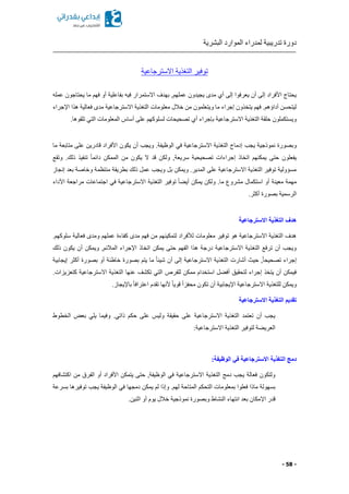 ‫البشرية‬ ‫الموارد‬ ‫لمدراء‬ ‫تدريبية‬ ‫دورة‬
- 58 -
‫االسترجاعية‬ ‫التغذية‬ ‫توفير‬
‫االستم‬ ‫بهدف‬ ,‫عملهم‬ ‫يجيدون‬ ‫مدى‬ ‫أي‬ ‫إلى‬ ‫يعرفوا‬ ‫أن‬ ‫إلى‬ ‫األفراد‬ ‫يحتاج‬‫عمله‬ ‫يحتاجون‬ ‫ما‬ ‫فهم‬ ‫أو‬ ‫بفاعلية‬ ‫فيه‬ ‫رار‬
‫اإلجراء‬ ‫هذا‬ ‫فعالية‬ ‫مدى‬ ‫االسترجاعية‬ ‫التغذية‬ ‫معلومات‬ ‫خالل‬ ‫من‬ ‫ويتعلمون‬ ‫ما‬ ‫إجراء‬ ‫يتخذون‬ ‫فهم‬ .‫أداةهم‬ ‫ليتحسن‬
.‫تلقوها‬ ‫التي‬ ‫المعلومات‬ ‫أساس‬ ‫على‬ ‫لسلوكهم‬ ‫تصحيحات‬ ‫أي‬ ‫بإجراء‬ ‫االسترجاعية‬ ‫التغذية‬ ‫حلقة‬ ‫ويستكملون‬
‫يجب‬ ‫نموذجية‬ ‫وبصورة‬‫ما‬ ‫متابعة‬ ‫على‬ ‫قادرين‬ ‫األفراد‬ ‫يكون‬ ‫أن‬ ‫ويجب‬ .‫الوظيفة‬ ‫في‬ ‫االسترجاعية‬ ‫التغذية‬ ‫إدماج‬
‫وتقع‬ .‫ذلك‬ ‫تنفيذ‬ ً‫ا‬‫دائم‬ ‫الممكن‬ ‫من‬ ‫يكون‬ ‫ال‬ ‫قد‬ ‫ولكن‬ ,‫سريعة‬ ‫تصحيحية‬ ‫إجراءات‬ ‫اتخاذ‬ ‫يمكنهم‬ ‫حتى‬ ‫يفعلون‬
‫منتظم‬ ‫بطريقة‬ ‫ذلك‬ ‫عمل‬ ‫ويجب‬ ‫بل‬ ‫ويمكن‬ .‫المدير‬ ‫على‬ ‫االسترجاعية‬ ‫التغذية‬ ‫توفير‬ ‫مسؤولية‬‫إنجاز‬ ‫بعد‬ ‫وخاصة‬ ‫ة‬
‫األداء‬ ‫مراجعة‬ ‫اجتماعات‬ ‫في‬ ‫االسترجاعية‬ ‫التغذية‬ ‫توفير‬ ً‫ا‬ ‫أي‬ ‫يمكن‬ ‫ولكن‬ .‫ما‬ ‫مشروع‬ ‫استكمال‬ ‫أو‬ ‫معينة‬ ‫مهمة‬
.‫أكثر‬ ‫بصورة‬ ‫الرسمية‬
‫االسترجاعية‬ ‫التغذية‬ ‫هدف‬
‫فعالية‬ ‫ومدى‬ ‫عملهم‬ ‫كفاءة‬ ‫مدى‬ ‫فهم‬ ‫من‬ ‫لتمكينهم‬ ‫لألفراد‬ ‫معلومات‬ ‫توفير‬ ‫هو‬ ‫االسترجاعية‬ ‫التغذية‬ ‫هدف‬.‫سلوكهم‬
‫ذلك‬ ‫يكون‬ ‫أن‬ ‫ويمكن‬ ,‫المالئم‬ ‫اإلجراء‬ ‫اتخاذ‬ ‫يمكن‬ ‫حتى‬ ‫الفهم‬ ‫هذا‬ ‫درجة‬ ‫االسترجاعية‬ ‫التغذية‬ ‫ترفع‬ ‫أن‬ ‫ويجب‬
‫إيجابية‬ ‫أكثر‬ ‫بصورة‬ ‫أو‬ ‫خاطئة‬ ‫بصورة‬ ‫يتم‬ ‫ما‬ ً‫ا‬‫شيئ‬ ‫أن‬ ‫إلى‬ ‫االسترجاعية‬ ‫التغذية‬ ‫أشارت‬ ‫حي‬ ,ً‫ا‬‫تصحيح‬ ‫إجراء‬
‫للفرص‬ ‫ممكن‬ ‫استخدام‬ ‫ل‬ ‫أف‬ ‫لتحقيق‬ ‫إجراء‬ ‫يتخذ‬ ‫أن‬ ‫فيمكن‬.‫كتعزيزات‬ ‫االسترجاعية‬ ‫التغذية‬ ‫عنها‬ ‫تكشف‬ ‫التي‬
.‫باإليجاز‬ ً‫ا‬‫اعتراف‬ ‫تقدم‬ ‫ألنها‬ ً‫ا‬‫قوي‬ ً‫ا‬‫محفز‬ ‫تكون‬ ‫أن‬ ‫اإليجابية‬ ‫االسترجاعية‬ ‫للتغذية‬ ‫ويمكن‬
‫االسترجاعية‬ ‫التغذية‬ ‫تقديم‬
‫الخطوط‬ ‫بعض‬ ‫يلي‬ ‫وفيما‬ .‫ذاتي‬ ‫حكم‬ ‫على‬ ‫وليس‬ ‫حقيقة‬ ‫على‬ ‫االسترجاعية‬ ‫التغذية‬ ‫تعتمد‬ ‫أن‬ ‫يجب‬
‫لتوف‬ ‫ة‬ ‫العري‬:‫االسترجاعية‬ ‫التغذية‬ ‫ير‬
:‫الوظيفة‬ ‫في‬ ‫االسترجاعية‬ ‫التغذية‬ ‫دمج‬
‫اكتشافهم‬ ‫من‬ ‫الفرق‬ ‫أو‬ ‫األفراد‬ ‫يتمكن‬ ‫حتى‬ ,‫الوظيفة‬ ‫في‬ ‫االسترجاعية‬ ‫التغذية‬ ‫دمج‬ ‫يجب‬ ‫فعالة‬ ‫ولتكون‬
‫بسرعة‬ ‫توفيرها‬ ‫يجب‬ ‫الوظيفة‬ ‫في‬ ‫دمجها‬ ‫يمكن‬ ‫لم‬ ‫وإذا‬ .‫لهم‬ ‫المتاحة‬ ‫التحكم‬ ‫بمعلومات‬ ‫فعلوا‬ ‫ماذا‬ ‫بسهولة‬
‫اإل‬ ‫قدر‬.‫اثنين‬ ‫أو‬ ‫يوم‬ ‫خالل‬ ‫نموذجية‬ ‫وبصورة‬ ‫النشاط‬ ‫انتهاء‬ ‫بعد‬ ‫مكان‬
 