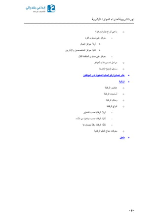 ‫البشرية‬ ‫الموارد‬ ‫لمدراء‬ ‫تدريبية‬ ‫دورة‬
- 6 -
o‫الحوافز؟‬ ‫نظم‬ ‫أنواع‬ ‫هي‬ ‫ما‬
-‫الفرد‬ ‫مستوى‬ ‫على‬ ‫حوافز‬
ً‫ال‬‫أو‬‫العمال‬ ‫حوافز‬ :
‫واإل‬ ‫المتخصصين‬ ‫حوافز‬ :‫ًا‬‫ي‬‫ثان‬‫داريين‬
-‫ككل‬ ‫المنظمة‬ ‫مستوى‬ ‫على‬ ‫حوافز‬
o‫الحوافز‬ ‫نظام‬ ‫تصميم‬ ‫مراحل‬
o‫الالصقة‬ ‫المديح‬ ‫رسائل‬
‫ن‬ ‫عشر‬‫الموظفين‬ ‫لدى‬ ‫المعنوية‬ ‫الحالية‬ ‫لرفع‬ ‫صائح‬
‫الرقابة‬
o‫الرقابة‬ ‫عناصر‬
o‫الرقابة‬ ‫أساسيات‬
o‫الرقابة‬ ‫وسائل‬
o‫الرقابة‬ ‫أنواع‬
-‫المعايير‬ ‫حسب‬ ‫الرقابة‬ :ً‫ال‬‫أو‬
-‫األداء‬ ‫من‬ ‫موقعها‬ ‫حسب‬ ‫الرقابة‬ :‫ًا‬‫ي‬‫ثان‬
-‫لمصادرها‬ ‫ا‬ً‫ق‬‫وف‬ ‫الرقابة‬ :‫ا‬ً‫ث‬‫ثال‬
o‫الرقابية‬ ‫النظم‬ ‫نجاح‬ ‫معوقات‬
‫ملحق‬
 