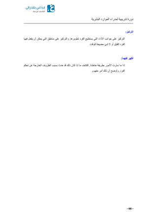 ‫البشرية‬ ‫الموارد‬ ‫لمدراء‬ ‫تدريبية‬ ‫دورة‬
- 60 -
:‫التركيز‬
‫فيها‬ ‫يفعل‬ ‫أن‬ ‫يمكن‬ ‫التي‬ ‫مناطق‬ ‫على‬ ‫والتركيز‬ ,‫تطويرها‬ ‫الفرد‬ ‫يستطيع‬ ‫التي‬ ‫األداء‬ ‫جوانب‬ ‫على‬ ‫التركيز‬
.‫للوقت‬ ‫يعة‬ ‫م‬ ‫شئ‬ ‫ال‬ ‫أو‬ ‫القليل‬ ‫الفرد‬
:ً‫ا‬‫تفهم‬ ‫أظهر‬
‫ك‬ ‫إذا‬ ‫ما‬ ‫اكتشف‬ ,‫خاطئة‬ ‫بطريقة‬ ‫األمور‬ ‫سارت‬ ‫ما‬ ‫إذا‬‫تحكم‬ ‫عن‬ ‫الخارجة‬ ‫الظروف‬ ‫بسبب‬ ‫حدث‬ ‫قد‬ ‫ذلك‬ ‫ان‬
.‫مفهوم‬ ‫أمر‬ ‫ذلك‬ ‫أن‬ ‫وأوضح‬ ,‫الفرد‬
 