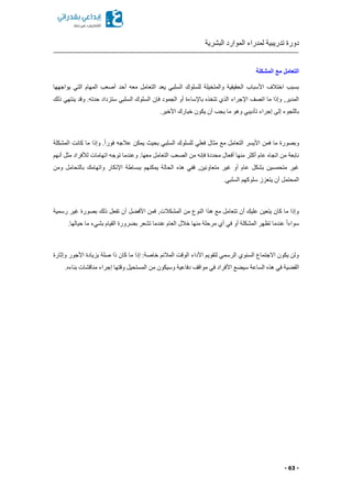 ‫البشرية‬ ‫الموارد‬ ‫لمدراء‬ ‫تدريبية‬ ‫دورة‬
- 63 -
‫المشكلة‬ ‫مع‬ ‫التعامل‬
‫يواجهها‬ ‫التي‬ ‫المهام‬ ‫أصعب‬ ‫أحد‬ ‫معه‬ ‫التعامل‬ ‫يعد‬ ‫السلبي‬ ‫للسلوك‬ ‫والمتخيلة‬ ‫الحقيقية‬ ‫األسباب‬ ‫اختالف‬ ‫بسبب‬
‫فإن‬ ‫الجمود‬ ‫أو‬ ‫باإلساءة‬ ‫تتخذ‬ ‫الذي‬ ‫اإلجراء‬ ‫اتصف‬ ‫ما‬ ‫وإذا‬ ,‫المدير‬‫ذلك‬ ‫ينتهي‬ ‫وقد‬ .‫حدته‬ ‫ستزداد‬ ‫السلبي‬ ‫السلوك‬
.‫األخير‬ ‫خيارك‬ ‫يكون‬ ‫أن‬ ‫يجب‬ ‫ما‬ ‫وهو‬ ‫تأديبي‬ ‫إجراء‬ ‫إلى‬ ‫باللجوء‬
‫المشكلة‬ ‫كانت‬ ‫ما‬ ‫وإذا‬ .ً‫ا‬‫فور‬ ‫عالجه‬ ‫يمكن‬ ‫بحي‬ ‫السلبي‬ ‫للسلوك‬ ‫فعلي‬ ‫مثال‬ ‫مع‬ ‫التعامل‬ ‫األيسر‬ ‫فمن‬ ‫ما‬ ‫وبصورة‬
‫الصعب‬ ‫من‬ ‫فإنه‬ ‫محددة‬ ‫أفعال‬ ‫منها‬ ‫أكثر‬ ‫عام‬ ‫اتجا‬ ‫من‬ ‫نابعة‬‫أنهم‬ ‫مثل‬ ‫لألفراد‬ ‫اتهامات‬ ‫توجه‬ ‫وعندما‬ .‫معها‬ ‫التعامل‬
‫ومن‬ ‫بالتحامل‬ ‫واتهامك‬ ‫اإلنكار‬ ‫ببساطة‬ ‫يمكنهم‬ ‫الحالة‬ ‫هذ‬ ‫ففي‬ ,‫متعاونين‬ ‫غير‬ ‫أو‬ ‫عام‬ ‫بشكل‬ ‫متحمسين‬ ‫غير‬
.‫السلبي‬ ‫سلوكهم‬ ‫يتعزز‬ ‫أن‬ ‫المحتمل‬
‫تف‬ ‫أن‬ ‫ل‬ ‫األف‬ ‫فمن‬ ,‫المشكالت‬ ‫من‬ ‫النوع‬ ‫هذا‬ ‫مع‬ ‫تتعامل‬ ‫أن‬ ‫عليك‬ ‫يتعين‬ ‫كان‬ ‫ما‬ ‫وإذا‬‫رسمية‬ ‫غير‬ ‫بصورة‬ ‫ذلك‬ ‫عل‬
.‫حيالها‬ ‫ما‬ ‫بشيء‬ ‫القيام‬ ‫رورة‬ ‫ب‬ ‫تشعر‬ ‫عندما‬ ‫العام‬ ‫خالل‬ ‫منها‬ ‫مرحلة‬ ‫أي‬ ‫في‬ ‫أو‬ ‫المشكلة‬ ‫تظهر‬ ‫عندما‬ ً‫ا‬‫سواء‬
‫وإثارة‬ ‫األجور‬ ‫بزيادة‬ ‫صلة‬ ‫ذا‬ ‫كان‬ ‫ما‬ ‫إذا‬ :‫خاصة‬ ‫المالئم‬ ‫الوقت‬ ‫األداء‬ ‫لتقويم‬ ‫الرسمي‬ ‫السنوي‬ ‫االجتماع‬ ‫يكون‬ ‫ولن‬
‫األ‬ ‫ع‬ ‫سي‬ ‫الساعة‬ ‫هذ‬ ‫في‬ ‫ية‬ ‫الق‬‫بناء‬ ‫مناقشات‬ ‫إجراء‬ ‫وقتها‬ ‫المستحيل‬ ‫من‬ ‫وسيكون‬ ‫دفاعية‬ ‫مواقف‬ ‫في‬ ‫فراد‬.
 