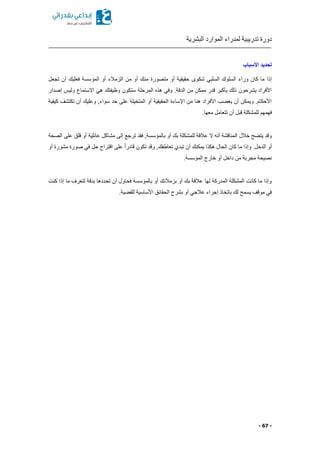 ‫البشرية‬ ‫الموارد‬ ‫لمدراء‬ ‫تدريبية‬ ‫دورة‬
- 67 -
‫األسباب‬ ‫تحديد‬
‫من‬ ‫متصورة‬ ‫أو‬ ‫حقيقية‬ ‫شكوى‬ ‫السلبي‬ ‫السلوك‬ ‫وراء‬ ‫كان‬ ‫ما‬ ‫إذا‬‫تجعل‬ ‫أن‬ ‫فعليك‬ ‫المؤسسة‬ ‫أو‬ ‫الزمالء‬ ‫من‬ ‫أو‬ ‫ك‬
‫إصدار‬ ‫وليس‬ ‫االستماع‬ ‫هي‬ ‫وظيفتك‬ ‫ستكون‬ ‫المرحلة‬ ‫هذ‬ ‫وفي‬ .‫الدقة‬ ‫من‬ ‫ممكن‬ ‫قدر‬ ‫بأكبر‬ ‫ذلك‬ ‫يشرحون‬ ‫األفراد‬
‫كيفية‬ ‫تكتشف‬ ‫أن‬ ‫وعليك‬ ,‫سواء‬ ‫حد‬ ‫على‬ ‫المتخيلة‬ ‫أو‬ ‫الحقيقية‬ ‫اإلساءة‬ ‫من‬ ‫هنا‬ ‫األفراد‬ ‫ب‬ ‫يغ‬ ‫أن‬ ‫ويمكن‬ .‫األحكام‬
‫قبل‬ ‫للمشكلة‬ ‫فهمهم‬.‫معها‬ ‫تتعامل‬ ‫أن‬
‫الصحة‬ ‫على‬ ‫قلق‬ ‫أو‬ ‫عائلية‬ ‫مشاكل‬ ‫إلى‬ ‫ترجع‬ ‫فقد‬ ,‫بالمؤسسة‬ ‫أو‬ ‫بك‬ ‫للمشكلة‬ ‫عالقة‬ ‫ال‬ ‫أنه‬ ‫المناقشة‬ ‫خالل‬ ‫ح‬ ‫يت‬ ‫وقد‬
‫أو‬ ‫مشورة‬ ‫صورة‬ ‫في‬ ‫حل‬ ‫اقتراح‬ ‫على‬ ً‫ا‬‫قادر‬ ‫تكون‬ ‫وقد‬ ,‫تعاطفك‬ ‫تبدي‬ ‫أن‬ ‫يمكنك‬ ‫هكذا‬ ‫الحال‬ ‫كان‬ ‫ما‬ ‫وإذا‬ .‫الدخل‬ ‫أو‬
‫المؤسس‬ ‫خارج‬ ‫أو‬ ‫داخل‬ ‫من‬ ‫مجربة‬ ‫نصيحة‬.‫ة‬
‫كنت‬ ‫إذا‬ ‫ما‬ ‫لتعرف‬ ‫بدقة‬ ‫تحددها‬ ‫أن‬ ‫فحاول‬ ‫بالمؤسسة‬ ‫أو‬ ‫بزمالئك‬ ‫أو‬ ‫بك‬ ‫عالقة‬ ‫لها‬ ‫المدركة‬ ‫المشكلة‬ ‫كانت‬ ‫ما‬ ‫وإذا‬
.‫ية‬ ‫للق‬ ‫األساسية‬ ‫الحقائق‬ ‫بشرح‬ ‫أو‬ ‫عالجي‬ ‫إجراء‬ ‫باتخاذ‬ ‫لك‬ ‫يسمح‬ ‫موقف‬ ‫في‬
 