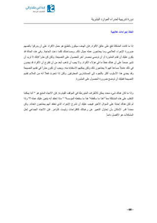 ‫البشرية‬ ‫الموارد‬ ‫لمدراء‬ ‫تدريبية‬ ‫دورة‬
- 68 -
‫عالجية‬ ‫إجراءات‬ ‫اتخاذ‬
‫سيك‬ ‫الهدف‬ ‫فإن‬ ,‫األفراد‬ ‫عاتق‬ ‫على‬ ‫تقع‬ ‫المشكلة‬ ‫كانت‬ ‫ما‬ ‫إذا‬‫بأنفسهم‬ ‫يدركوا‬ ‫أن‬ ‫على‬ ‫األفراد‬ ‫حمل‬ ‫هو‬ ‫بالطبع‬ ‫ون‬
‫قد‬ ‫الحالة‬ ‫هذ‬ ‫وفي‬ .‫الحاجة‬ ‫دعت‬ ‫كلما‬ ‫وبمساعدتك‬ ,‫ذلك‬ ‫حيال‬ ‫عمله‬ ‫يحتاجون‬ ‫وما‬ ‫العالجي‬ ‫اإلجراء‬ ‫ضرورة‬
‫أن‬ ‫تريد‬ ‫ال‬ ‫فإنك‬ ً‫ا‬‫حذر‬ ‫كن‬ ‫ولكن‬ .‫النصيحة‬ ‫على‬ ‫للحصول‬ ‫آخر‬ ‫بمصدر‬ ‫توصي‬ ‫أن‬ ‫أو‬ ‫المشورة‬ ‫تقدم‬ ‫أن‬ ‫عليك‬ ‫يكون‬
‫أن‬ ‫على‬ ً‫ا‬‫ضمن‬ ‫تشير‬‫يجدون‬ ‫قد‬ ‫األفراد‬ ‫أن‬ ‫تقترح‬ ‫أن‬ ‫من‬ ‫أبعد‬ ‫تذهب‬ ‫أن‬ ‫يجب‬ ‫وال‬ .‫األفراد‬ ‫هؤالء‬ ‫في‬ ‫ما‬ ‫خطأ‬ ‫هناك‬
‫النصيحة‬ ‫تقديم‬ ‫في‬ ً‫ا‬‫حذر‬ ‫تكون‬ ‫أن‬ ‫ويجب‬ .‫منه‬ ‫االستفادة‬ ‫يمكنهم‬ ‫ولكن‬ ‫ذلك‬ ‫يحتاجون‬ ‫ال‬ ‫فهم‬ ً‫ا‬‫مساعد‬ ً‫ال‬‫عام‬ ‫ذلك‬ ‫في‬
‫إذا‬ ‫ولكن‬ .‫المحترفين‬ ‫المستشارين‬ ‫إلى‬ ‫باللجوء‬ ‫أكثر‬ ‫األسلوب‬ ‫هذا‬ ‫يجدي‬ ‫وقد‬‫تقديم‬ ‫المالئم‬ ‫من‬ ‫أنه‬ ً‫ال‬‫فع‬ ‫شعرت‬
.‫المشورة‬ ‫على‬ ‫الحصول‬ ‫ضرورة‬ ‫توضح‬ ‫أن‬ ‫فعليك‬ ‫النصيحة‬
‫يمكننا‬ ‫أننا‬ " ‫هو‬ ‫المتبع‬ ‫االتجا‬ ‫فإن‬ ,‫به‬ ‫القيام‬ ‫الموقف‬ ‫في‬ ‫المتورطة‬ ‫لألطراف‬ ‫يمكن‬ ‫محدد‬ ‫شيء‬ ‫هناك‬ ‫كان‬ ‫ما‬ ‫وإذا‬
‫م‬ " "‫المؤسسة‬ ‫ستفعله‬ ‫ما‬ ‫هذا‬ "‫سأفعله‬ ‫ما‬ ‫"هذا‬ ً‫ا‬‫مع‬ ‫المشكلة‬ ‫هذ‬ ‫على‬ ‫التغلب‬‫وإذا‬ "‫؟‬ ‫عمله‬ ‫عليك‬ ‫يتعين‬ ‫أنه‬ ‫تعتقد‬ ‫اذا‬
‫وكن‬ . ‫اتخاذ‬ ‫يحتاجون‬ ‫أنهم‬ ‫تعتقد‬ ‫الذي‬ ‫اإلجراء‬ ‫تشرح‬ ‫أن‬ ‫عليك‬ ‫فيجب‬ ‫األخير‬ ‫السؤال‬ ‫على‬ ‫إجابة‬ ‫هناك‬ ‫تكن‬ ‫لم‬
‫لحل‬ ‫الجماعي‬ ‫االتجا‬ ‫فإن‬ .‫كأوامر‬ ‫وليست‬ ‫كاقتراحات‬ ‫رغباتك‬ ‫عن‬ ‫التعبير‬ ‫تحاول‬ ‫بأن‬ ‫اإلمكان‬ ‫قدر‬ ً‫ا‬‫محدد‬
ً‫ا‬‫دائم‬ ‫ل‬ ‫األف‬ ‫هو‬ ‫المشكالت‬.
 