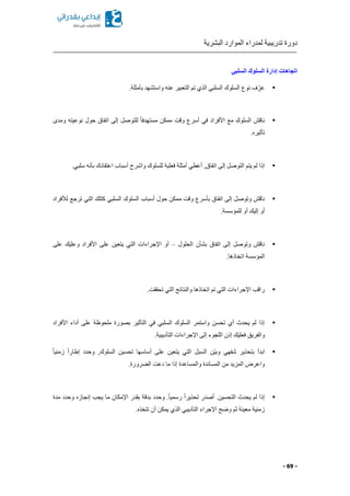 ‫البشرية‬ ‫الموارد‬ ‫لمدراء‬ ‫تدريبية‬ ‫دورة‬
- 69 -
‫السلبي‬ ‫السلوك‬ ‫إدارة‬ ‫اتجاهات‬
▪.‫بأمثلة‬ ‫واستشهد‬ ‫عنه‬ ‫التعبير‬ ‫تم‬ ‫الذي‬ ‫السلبي‬ ‫السلوك‬ ‫نوع‬ ‫ف‬ ِّّ‫عر‬
▪‫ومدى‬ ‫نوعيته‬ ‫حول‬ ‫اتفاق‬ ‫إلى‬ ‫للتوصل‬ ً‫ا‬‫مستهدف‬ ‫ممكن‬ ‫وقت‬ ‫أسرع‬ ‫في‬ ‫األفراد‬ ‫مع‬ ‫السلوك‬ ‫ناقش‬
. ‫تأثير‬
▪‫اعتقادك‬ ‫أسباب‬ ‫واشرح‬ ‫للسلوك‬ ‫فعلية‬ ‫أمثلة‬ ‫أعطي‬ ,‫اتفاق‬ ‫إلى‬ ‫التوصل‬ ‫يتم‬ ‫لم‬ ‫إذا‬.‫سلبي‬ ‫بأنه‬
▪‫لألفراد‬ ‫ترجع‬ ‫التي‬ ‫كتلك‬ ‫السلبي‬ ‫السلوك‬ ‫أسباب‬ ‫حول‬ ‫ممكن‬ ‫وقت‬ ‫بأسرع‬ ‫اتفاق‬ ‫إلى‬ ‫وتوصل‬ ‫ناقش‬
.‫للمؤسسة‬ ‫أو‬ ‫إليك‬ ‫أو‬
▪‫الحلول‬ ‫بشأن‬ ‫اتفاق‬ ‫إلى‬ ‫وتوصل‬ ‫ناقش‬–‫على‬ ‫وعليك‬ ‫األفراد‬ ‫على‬ ‫يتعين‬ ‫التي‬ ‫اإلجراءات‬ ‫أو‬
.‫اتخاذها‬ ‫المؤسسة‬
▪‫والنتائج‬ ‫اتخاذها‬ ‫تم‬ ‫التي‬ ‫اإلجراءات‬ ‫راقب‬.‫تحققت‬ ‫التي‬
▪‫األفراد‬ ‫أداء‬ ‫على‬ ‫ملحوظة‬ ‫بصورة‬ ‫التأثير‬ ‫في‬ ‫السلبي‬ ‫السلوك‬ ‫واستمر‬ ‫تحسن‬ ‫أي‬ ‫يحدث‬ ‫لم‬ ‫إذا‬
.‫التأديبية‬ ‫اإلجراءات‬ ‫إلى‬ ‫اللجوء‬ ‫إذن‬ ‫فعليك‬ ‫والفريق‬
▪ً‫ا‬‫زمني‬ ً‫ا‬‫إطار‬ ‫وحدد‬ ,‫السلوك‬ ‫تحسين‬ ‫أساسها‬ ‫على‬ ‫يتعين‬ ‫التي‬ ‫السبل‬ ‫ّن‬‫ي‬‫وب‬ ‫شفهي‬ ‫بتحذير‬ ‫ابدأ‬
‫وا‬ ‫المساندة‬ ‫من‬ ‫المزيد‬ ‫واعرض‬.‫رورة‬ ‫ال‬ ‫دعت‬ ‫ما‬ ‫إذا‬ ‫لمساعدة‬
▪.‫التحسين‬ ‫يحدث‬ ‫لم‬ ‫إذا‬‫أصدر‬‫مدة‬ ‫وحدد‬ ‫إنجاز‬ ‫يجب‬ ‫ما‬ ‫اإلمكان‬ ‫بقدر‬ ‫بدقة‬ ‫وحدد‬ .ً‫ا‬‫رسمي‬ ً‫ا‬‫تحذير‬
. ‫تتخذ‬ ‫أن‬ ‫يمكن‬ ‫الذي‬ ‫التأديبي‬ ‫اإلجراء‬ ‫وضح‬ ‫ثم‬ ‫معينة‬ ‫زمنية‬
 