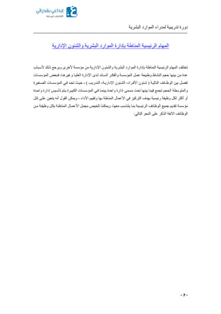 ‫البشرية‬ ‫الموارد‬ ‫لمدراء‬ ‫تدريبية‬ ‫دورة‬
- 7 -
‫المنا‬ ‫الرئيسية‬ ‫المهام‬‫اإلدارية‬ ‫والشئون‬ ‫البشرية‬ ‫الموارد‬ ‫بإدارة‬ ‫طة‬
‫ألسكباب‬ ‫ذلكك‬ ‫ويرجع‬ ‫ألخرى‬ ‫مؤسسة‬ ‫من‬ ‫اإلدارية‬ ‫والشئون‬ ‫البشرية‬ ‫الموارد‬ ‫بإدارة‬ ‫المناطة‬ ‫الرئيسية‬ ‫المهام‬ ‫تختلف‬
‫المؤسسكات‬ ‫فكبعض‬ ‫وغيرهكاا‬ ‫العليكا‬ ‫اإلدارة‬ ‫لكدى‬ ‫السكائد‬ ‫والفككر‬ ‫المؤسسكة‬ ‫عمكل‬ ‫وطبيعة‬ ‫النشاط‬ ‫حجم‬ ‫بينها‬ ‫من‬ ‫عدة‬
‫الو‬ ‫بين‬ ‫تفصل‬‫الصكغيرة‬ ‫المؤسسكات‬ ‫فكي‬ ‫تجكد‬ ‫حيك‬ ‫ا‬ ) ‫التكدريب‬ ‫اإلداريكةا‬ ‫الشكئون‬ ‫األفكرادا‬ ‫شكئون‬ ( ‫التاليكة‬ ‫ظكائف‬
‫واحكدة‬ ‫إدارة‬ ‫تأسكيس‬ ‫يكتم‬ ‫الكبيكرة‬ ‫المؤسسكات‬ ‫فكي‬ ‫بينمكا‬ ‫واحدة‬ ‫إدارة‬ ‫مسمى‬ ‫تحت‬ ‫بينها‬ ‫فيما‬ ‫تجمع‬ ‫الحجم‬ ‫والمتوسطة‬
‫ا‬ ‫وتقييم‬ ‫بها‬ ‫المناطة‬ ‫األعمال‬ ‫في‬ ‫التركيز‬ ‫بهدف‬ ‫رئيسية‬ ‫وظيفة‬ ‫لكل‬ ‫أكثر‬ ‫أو‬‫ككل‬ ‫علكى‬ ‫يتعين‬ ‫أنه‬ ‫القول‬ ‫ويمكن‬ ‫ا‬ ‫ألداء‬
‫مكن‬ ‫وظيفكة‬ ‫بككل‬ ‫المناطكة‬ ‫األعمكال‬ ‫مجمل‬ ‫تلخيص‬ ‫ويمكننا‬ ‫معهاا‬ ‫يتناسب‬ ‫بما‬ ‫الرئيسية‬ ‫الوظائف‬ ‫جميع‬ ‫تقديم‬ ‫مؤسسة‬
:‫التالي‬ ‫النحو‬ ‫على‬ ‫الذكر‬ ‫اآلنفة‬ ‫الوظائف‬
 