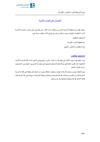 ‫البشرية‬ ‫الموارد‬ ‫لمدراء‬ ‫تدريبية‬ ‫دورة‬
- 71 -
‫على‬ ‫الحصول‬‫البشرية‬ ‫الموارد‬
‫الالزمكة‬ ‫البشكرية‬ ‫المكوارد‬ ‫علكى‬ ‫الحصول‬ ‫هي‬ ‫األفراد‬ ‫إدارة‬ ‫وظائف‬ ‫من‬ ‫األولى‬ ‫األساسية‬ ‫الوظيفة‬ ‫بأن‬ ‫القول‬ ‫ويمكن‬
‫هي:ـ‬ ‫نوعية‬ ‫وظائف‬ ‫ثالث‬ ‫طريق‬ ‫عن‬ ‫يتم‬ ‫أن‬ ‫يمكن‬ ‫ما‬ ‫وهو‬ ‫والهيئاتا‬ ‫المنظمات‬ ‫إلدارة‬
‫ت‬ ]‫أ‬.‫الوظائف‬ ‫صنيف‬
.‫البشرية‬ ‫الموارد‬ ‫تخطيط‬ ]‫ب‬
.‫والتعيين‬ ‫واالختيار‬ ‫االستقطاب‬ ]‫ج‬
[‫أ‬‫الوظائف:ـ‬ ‫تصنيف‬ ]
‫األشكياء‬ ‫الواحكدة‬ ‫الفئكة‬ ‫أو‬ ‫المجموعكة‬ ‫فكي‬ ‫توضكع‬ ‫أن‬ ‫علكى‬ ‫فئاتا‬ ‫أو‬ ‫مجموعات‬ ‫في‬ ‫األشياء‬ ‫ترتيب‬ ‫بالتصنيف‬ ‫ويراد‬
‫مج‬ ‫إلكى‬ ‫تقسكيمها‬ ‫يمككن‬ ‫مقكاوالت‬ ‫شركة‬ ‫في‬ ‫العاملة‬ ‫القوى‬ ‫مثل‬ ‫المتشابهةا‬‫المشكرفينا‬ ‫المهندسكينا‬ ‫المكديرينا‬ ‫موعكة‬
.‫العمال‬ ‫العمالا‬ ‫رةساء‬
‫كة‬‫ك‬‫والدرج‬ ‫كة‬‫ك‬‫الفئ‬ ‫كي‬‫ك‬‫ف‬ ‫كة‬‫ك‬‫وظيف‬ ‫كل‬‫ك‬‫ك‬ ‫كدخل‬‫ك‬‫ت‬ ‫أن‬ ‫كوب‬‫ك‬‫وج‬ ‫كذلك‬‫ك‬‫وك‬ ‫كاا‬‫ك‬‫درجاته‬ ‫كد‬‫ك‬‫وتحدي‬ ‫كة‬‫ك‬‫فئ‬ ‫كل‬‫ك‬‫ك‬ ‫كف‬‫ك‬‫وص‬ ‫كوب‬‫ك‬‫وج‬ ‫كة‬‫ك‬‫مالحظ‬ ‫كع‬‫ك‬‫م‬
‫المواصكفات‬ ‫هكذ‬ ‫كمين‬ ‫ت‬ ‫مكع‬ ‫النموذجيكةا‬ ‫ومهامها‬ ‫وواجباتها‬ ‫عنوانها‬ ‫فئة‬ ‫كل‬ ‫مواصفات‬ ‫من‬ ‫تت‬ ‫وأن‬ ‫لهاا‬ ‫المناسبة‬
‫ألعمال‬ ‫كذلك‬.‫مرتباتها‬ ‫وتدرج‬ ‫ترقياتها‬ ‫وخطوط‬ ‫فئة‬ ‫كل‬
 