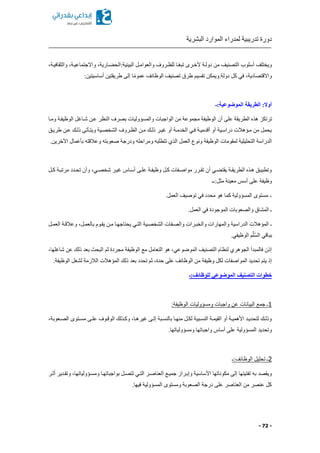 ‫البشرية‬ ‫الموارد‬ ‫لمدراء‬ ‫تدريبية‬ ‫دورة‬
- 72 -
‫والثقافيكةا‬ ‫واالجتماعيكةا‬ ‫كاريةا‬ ‫البيئية:الح‬ ‫والعوامكل‬ ‫للظكروف‬ ‫كا‬ً‫ع‬‫تب‬ ‫ألخكرى‬ ‫دولكة‬ ‫من‬ ‫التصنيف‬ ‫أسلوب‬ ‫ويختلف‬
:‫أساسيتين‬ ‫طريقتين‬ ‫إلى‬ ‫ا‬ً‫م‬‫عمو‬ ‫الوظائف‬ ‫تصنيف‬ ‫طرق‬ ‫تقسيم‬ ‫دولة.ويمكن‬ ‫كل‬ ‫في‬ ‫واالقتصاديةا‬
‫الموضوعية:ـ‬ ‫الطريقة‬ :‫أوال‬
‫هذ‬ ‫ترتكز‬‫ومكا‬ ‫الوظيفكة‬ ‫شكاغل‬ ‫عكن‬ ‫النظر‬ ‫بصرف‬ ‫والمسؤوليات‬ ‫الواجبات‬ ‫من‬ ‫مجموعة‬ ‫الوظيفة‬ ‫أن‬ ‫على‬ ‫الطريقة‬
‫طريكق‬ ‫عكن‬ ‫ذلكك‬ ‫ويتكأتى‬ ‫الشخصكية‬ ‫الظكروف‬ ‫مكن‬ ‫ذلكك‬ ‫غيكر‬ ‫أو‬ ‫الخدمكة‬ ‫فكي‬ ‫أقدميكة‬ ‫أو‬ ‫دراسكية‬ ‫مكؤهالت‬ ‫من‬ ‫يحمل‬
‫و‬ ‫صعوبته‬ ‫ودرجة‬ ‫ومراحله‬ ‫تتطلبه‬ ‫الذي‬ ‫العمل‬ ‫ونوع‬ ‫الوظيفة‬ ‫لمقومات‬ ‫التحليلية‬ ‫الدراسة‬.‫اآلخرين‬ ‫بأعمال‬ ‫عالقته‬
‫كل‬‫ك‬‫ك‬ ‫كة‬‫ك‬‫مرتب‬ ‫كدد‬‫ك‬‫تح‬ ‫وأن‬ ‫كيا‬‫ك‬‫شخص‬ ‫كر‬‫ك‬‫غي‬ ‫كاس‬‫ك‬‫أس‬ ‫كى‬‫ك‬‫عل‬ ‫كة‬‫ك‬‫وظيف‬ ‫كل‬‫ك‬‫ك‬ ‫كفات‬‫ك‬‫مواص‬ ‫كرر‬‫ك‬‫تق‬ ‫أن‬ ‫كي‬‫ك‬ ‫يقت‬ ‫كة‬‫ك‬‫الطريق‬ ‫كذ‬‫ك‬‫ه‬ ‫كق‬‫ك‬‫وتطبي‬
‫مثل:ــ‬ ‫معينة‬ ‫أسس‬ ‫على‬ ‫وظيفة‬
-.‫العمل‬ ‫توصيف‬ ‫في‬ ‫محدد‬ ‫هو‬ ‫كما‬ ‫المسؤولية‬ ‫مستوى‬
.‫العمل‬ ‫في‬ ‫الموجودة‬ ‫والصعوبات‬ ‫المشاق‬ ‫ـ‬
‫وال‬ ‫والمهارات‬ ‫الدراسية‬ ‫المؤهالت‬ ‫ـ‬‫العمكل‬ ‫وعالقكة‬ ‫بالعمكلا‬ ‫يقكوم‬ ‫مكن‬ ‫يحتاجهكا‬ ‫التكي‬ ‫الشخصكية‬ ‫والصكفات‬ ‫خبكرات‬
.‫الوظيفي‬ ‫م‬َّ‫ل‬ُ‫س‬‫ال‬ ‫بباقي‬
‫شاغلهاا‬ ‫عن‬ ‫ذلك‬ ‫بعد‬ ‫البح‬ ‫ثم‬ ‫مجردة‬ ‫الوظيفة‬ ‫مع‬ ‫التعامل‬ ‫هو‬ ‫الموضوعيا‬ ‫التصنيف‬ ‫لنظام‬ ‫الجوهري‬ ‫فالمبدأ‬ ‫إذن‬
‫ذلك‬ ‫بعد‬ ‫تحدد‬ ‫ثم‬ ‫حدةا‬ ‫على‬ ‫الوظائف‬ ‫من‬ ‫وظيفة‬ ‫لكل‬ ‫المواصفات‬ ‫تحديد‬ ‫يتم‬ ‫إذ‬.‫الوظيفة‬ ‫لشغل‬ ‫الالزمة‬ ‫المؤهالت‬
‫للوظائف:ـ‬ ‫الموضوعي‬ ‫التصنيف‬ ‫خطوات‬
1:‫الوظيفة‬ ‫ومسؤوليات‬ ‫واجبات‬ ‫عن‬ ‫البيانات‬ ‫جمع‬ ‫ـ‬
‫كعوبةا‬‫ك‬‫الص‬ ‫كتوى‬‫ك‬‫مس‬ ‫كى‬‫ك‬‫عل‬ ‫كوف‬‫ك‬‫الوق‬ ‫كذلك‬‫ك‬‫وك‬ ‫كاا‬‫ك‬‫غيره‬ ‫كى‬‫ك‬‫إل‬ ‫كبة‬‫ك‬‫بالنس‬ ‫كا‬‫ك‬‫منه‬ ‫كل‬‫ك‬‫لك‬ ‫كبية‬‫ك‬‫النس‬ ‫كة‬‫ك‬‫القيم‬ ‫أو‬ ‫كة‬‫ك‬‫األهمي‬ ‫كد‬‫ك‬‫لتحدي‬ ‫كك‬‫ك‬‫وذل‬
.‫ومسؤولياتها‬ ‫واجباتها‬ ‫أساس‬ ‫على‬ ‫المسؤولية‬ ‫وتحديد‬
2‫الوظائف:ـ‬ ‫تحليل‬ ‫ـ‬
‫أثكر‬ ‫وتقكدير‬ ‫ومسكؤولياتهاا‬ ‫بواجباتهكا‬ ‫تتصكل‬ ‫التكي‬ ‫العناصكر‬ ‫جميكع‬ ‫وإبكراز‬ ‫األساسية‬ ‫مكوناتها‬ ‫إلى‬ ‫تفتيتها‬ ‫به‬ ‫ويقصد‬
.‫فيها‬ ‫المسؤولية‬ ‫ومستوى‬ ‫الصعوبة‬ ‫درجة‬ ‫على‬ ‫العناصر‬ ‫من‬ ‫عنصر‬ ‫كل‬
 