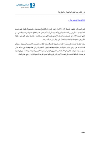 ‫البشرية‬ ‫الموارد‬ ‫لمدراء‬ ‫تدريبية‬ ‫دورة‬
- 75 -
‫ـ‬ :‫الموضوعية‬ ‫الطريقة‬ ‫أما‬
‫أحكدث‬ ‫علكى‬ ‫الوظيفكة‬ ‫تصكميم‬ ‫يككون‬ ‫حيك‬ ]‫والكفكاءة‬ ‫الجكدارة‬ ‫ممبكدأ‬ ‫األفكراد‬ ‫إلدارة‬ ‫الحدي‬ ‫المفهوم‬ ‫إلى‬ ‫أنسب‬ ‫فهي‬
‫النظما‬‫مكن‬ ‫التكي‬ ‫النهائيكة‬ ‫األغراض‬ ‫لتحقيق‬ ‫نظام‬ ‫من‬ ‫أجزاء‬ ‫أنها‬ ‫على‬ ‫وأعمالهم‬ ‫الموظفين‬ ‫وظائف‬ ‫إلى‬ ‫ينظر‬ ‫وحي‬
‫وظيفكة‬ ‫منهكا‬ ‫ككل‬ ‫يعتبكر‬ ‫ومتناسكقة‬ ‫متكاملكة‬ ‫أجكزاء‬ ‫إلكى‬ ‫مقسكمة‬ ‫األعمال‬ ‫هذ‬ ‫وأن‬ ‫المصلحةا‬ ‫أو‬ ‫اإلدارة‬ ‫أنشئت‬ ‫أجلها‬
.‫واحد‬ ‫موظف‬ ‫إلى‬ ‫توكل‬ ‫التي‬ ‫واألعمال‬ ‫الواجبات‬ ‫مجموعة‬ ‫من‬ ‫تتكون‬
‫وهذ‬‫ثكم‬ ‫ومكن‬ ‫والمسكميات‬ ‫األسكماء‬ ‫ارب‬ ‫وت‬ ‫التكرار‬ ‫ومنع‬ ‫األعمال‬ ‫وتبسيط‬ ‫األدوار‬ ‫وضوح‬ ‫على‬ ‫تساعد‬ ‫الطريقة‬
‫علكى‬ ‫تساعد‬ ‫الوظيفة.فهي‬ ‫هذ‬ ‫تلي‬ ‫التي‬ ‫العالمين‬ ‫شؤون‬ ‫وظائف‬ ‫عمليات‬ ‫لسائر‬ ‫سليم‬ ‫أساس‬ ‫وضع‬ ‫على‬ ‫تساعد‬ ‫فإنها‬
‫األ‬ ‫وتحديكد‬ ‫والترقيكة‬ ‫والتعيكين‬ ‫واالسكتقطاب‬ ‫البشكرية‬ ‫الموارد‬ ‫تخطيط‬ ‫حسن‬‫تحديكد‬ ‫إن‬ ‫بكل‬ ‫المكؤهالتا‬ ‫وتحديكد‬ ‫جكور‬
.‫العمل‬ ‫نظام‬ ‫ووضع‬ ‫والترقية‬ ‫األداء‬ ‫تقويم‬ ‫عملية‬ ‫عليها‬ ‫تقوم‬ ‫التي‬ ‫األسس‬ ‫تحديد‬ ‫على‬ ‫تساعد‬ ‫الوظيفة‬ ‫مواصفات‬
 