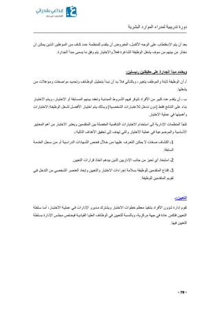 ‫البشرية‬ ‫الموارد‬ ‫لمدراء‬ ‫تدريبية‬ ‫دورة‬
- 78 -
‫يتقكد‬ ‫أن‬ ‫المفكروض‬ ‫األكمكلا‬ ‫الوجه‬ ‫على‬ ‫االسقتطاب‬ ‫يتم‬ ‫أن‬ ‫بعد‬‫أن‬ ‫يمككن‬ ‫الكذين‬ ‫المكؤهلين‬ ‫مكن‬ ‫ككاف‬ ‫عكدد‬ ‫للمنظمكة‬ ‫م‬
.‫الجدارة‬ ‫مبدأ‬ ‫يسمى‬ ‫ما‬ ‫وفق‬ ‫يتم‬ ‫.واالختيار‬ً‫ال‬‫فع‬ ‫الشاغرة‬ ‫الوظيفة‬ ‫يشغل‬ ‫سوف‬ ‫من‬ ‫بينهم‬ ‫من‬ ‫نختار‬
:‫رئيستين‬ ‫حقيقتين‬ ‫على‬ ‫الجدارة‬ ‫مبدأ‬ ‫ويعتمد‬
‫وتحديكد‬ ‫الوظكائف‬ ‫بتحليكل‬ ‫نبكدأ‬ ‫أن‬ ‫بكد‬ ‫فكال‬ ‫وبالتكالي‬ ‫يتغيكرا‬ ‫والموظف‬ ‫ثابتة‬ ‫الوظيفة‬ ‫أن‬ ‫أـ‬‫مكن‬ ‫ومكؤهالت‬ ‫مواصكفات‬
.‫يشغلها‬
‫االختيكار‬ ‫ويكتم‬ ‫االختيكارا‬ ‫أو‬ ‫المسكابقة‬ ‫بيكنهم‬ ‫وتعقكد‬ ‫المبدئيكة‬ ‫الشكروط‬ ‫فيهم‬ ‫تتوفر‬ ‫األفراد‬ ‫من‬ ‫كبير‬ ‫عدد‬ ‫يتقدم‬ ‫أن‬ ‫ـ‬ ‫ب‬
‫الوظيفكة.االختبارات‬ ‫لشكغل‬ ‫كل‬ ‫األف‬ ‫اختيكار‬ ‫يكتم‬ ‫وبكذلك‬ ]‫الشخصكية‬ ‫لالعتبكارات‬ ‫تكدخل‬ ‫مدون‬ ‫فقكط‬ ‫النتائج‬ ‫على‬ ‫بناء‬
‫االخ‬ ‫عملية‬ ‫في‬ ‫وأهميتها‬.‫تيار‬
‫المعايير‬ ‫أهم‬ ‫من‬ ‫االختبار‬ ‫ويعتبر‬ ‫المتقدمين‬ ‫بين‬ ‫لة‬ ‫المف‬ ‫التنافسية‬ ‫االختبارات‬ ‫استخدام‬ ‫إلى‬ ‫اإلدارية‬ ‫المنظمات‬ ‫تلجأ‬
‫التالية:ـ‬ ‫األهداف‬ ‫تحقيق‬ ‫إلى‬ ‫تهدف‬ ‫والتي‬ ‫االختيار‬ ‫عملية‬ ‫في‬ ‫والموضوعية‬ ‫األساسية‬
1‫الدراسك‬ ‫الشكهادات‬ ‫فحكص‬ ‫خكالل‬ ‫مكن‬ ‫عليهكا‬ ‫التعكرف‬ ‫يمككن‬ ‫ال‬ ‫صكفات‬ ‫اكتشاف‬ ‫ـ‬‫الخدمكة‬ ‫سكجل‬ ‫مكن‬ ‫أو‬ ‫ية‬
.‫السابقة‬
2.‫التعيين‬ ‫قرارات‬ ‫اتخاذ‬ ‫بيدهم‬ ‫الذين‬ ‫اإلداريين‬ ‫جانب‬ ‫من‬ ‫تحيز‬ ‫أي‬ ‫استبعاد‬ ‫ـ‬
3‫فكي‬ ‫التدخل‬ ‫من‬ ‫الشخصي‬ ‫العنصر‬ ‫وإبعاد‬ ‫والتعيين‬ ‫االختبار‬ ‫إجراءات‬ ‫بسالمة‬ ‫للوظيفة‬ ‫المتقدمين‬ ‫إقناع‬ ‫ـ‬
.‫للوظيفة‬ ‫المتقدمين‬ ‫تقويم‬
‫التعيين:ـ‬
‫بت‬ ‫األفراد‬ ‫شؤون‬ ‫إدارة‬ ‫تقوم‬‫سكلطة‬ ‫أمكا‬ ‫االختبكارا‬ ‫عمليكة‬ ‫فكي‬ ‫اإلدارات‬ ‫مكديرو‬ ‫ويشترك‬ ‫االختبار‬ ‫خطوات‬ ‫معظم‬ ‫نفيذ‬
‫بسكلطة‬ ‫اإلدارة‬ ‫مجلكس‬ ‫فيخكتص‬ ‫القياديكة‬ ‫العليكا‬ ‫الوظائف‬ ‫في‬ ‫للتعيين‬ ‫وبالنسبة‬ ‫مركزيةا‬ ‫جهة‬ ‫في‬ ‫عادة‬ ‫فتكمن‬ ‫التعيين‬
.‫فيها‬ ‫التعيين‬
 