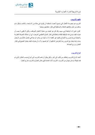 ‫البشرية‬ ‫الموارد‬ ‫لمدراء‬ ‫تدريبية‬ ‫دورة‬
- 80 -
‫التدريب:ـ‬ ‫مفهوم‬
‫دائكم‬ ‫بشككل‬ ‫والتأهكب‬ ‫االسكتعداد‬ ‫مكن‬ ‫حالة‬ ‫في‬ ‫يكونوا‬ ‫أن‬ ‫المنظمة‬ ‫اء‬ ‫ألع‬ ‫تسمح‬ ‫التي‬ ‫األفعال‬ ‫مجموعة‬ ‫هو‬ ‫التدريب‬
.'‫وبيئتها‬ ‫منظمتهم‬ ‫إطار‬ ‫في‬ ‫والمستقبلية‬ ‫الحالية‬ ‫وظائفهم‬ ‫أجل‬ ‫من‬ ‫ومتقدم‬
‫الق‬‫أن‬ ‫يجكب‬ ‫إذ‬ ‫يكفكي‬ ‫ال‬ ‫ولككن‬ ‫للموظفا‬ ‫االختبار‬ ‫عملية‬ ‫من‬ ‫الهدف‬ ‫هو‬ ‫كان‬ ‫ولقد‬ ‫مهما‬ ‫شيء‬ ‫الوظيفة‬ ‫أداء‬ ‫على‬ ‫درة‬
‫النظريكة‬ ‫المعرفة‬ ‫امتالك‬ ‫أن‬ ‫أي‬ ‫الموجودا‬ ‫التنظيمي‬ ‫المناخ‬ ‫إطار‬ ‫في‬ ‫وفعالية‬ ‫بكفاءة‬ ‫الوظيفة‬ ‫هذ‬ ‫نؤدي‬ ‫كيف‬ ‫نعرف‬
‫أي‬ ‫بد‬ ‫ال‬ ‫إذ‬ ‫كافية‬ ‫غير‬ ‫ولكنها‬ ‫للنجاح‬ ‫ضرورية‬ ‫شروط‬ ‫والعملية‬‫يعمكل‬ ‫ال‬ ‫فاإلنسكان‬ ‫العمكلا‬ ‫فكي‬ ‫الرغبكة‬ ‫توافر‬ ‫من‬ ‫ًا‬
‫إطكار‬ ‫فكي‬ ‫الجميكع‬ ‫يعمكل‬ ‫كيكف‬ ‫يعكرف‬ ‫أن‬ ‫بد‬ ‫وال‬ ‫أغراضهما‬ ‫أو‬ ‫أهدافهم‬ ‫تتعارض‬ ‫ربما‬ ‫آخرين‬ ‫مع‬ ‫يعمل‬ ‫وإنما‬ ‫وحد‬
.‫الجماعة‬ ‫وروح‬ ‫التعاون‬
‫التدريب:ـ‬ ‫أنواع‬
‫إلكى‬ ‫التدريب‬ ‫نقسم‬ ‫أن‬ ‫يمكن‬ ‫ولكن‬ ‫آخرا‬ ‫إلى‬ ‫كاتب‬ ‫من‬ ‫وتختلف‬ ‫التدريب‬ ‫أنواع‬ ‫'تتعدد‬‫تكم‬ ‫الكذي‬ ‫المككان‬ ‫حسكب‬ ‫أنكواع‬
.'‫العمل‬ ‫خارج‬ ‫والتدريب‬ ]‫العمل‬ ‫مكان‬ ‫مفي‬ ‫الخدمة‬ ‫أثناء‬ ‫التدريب‬ ‫التدريبا‬ ‫من‬ ‫مهمان‬ ‫نوعان‬ ‫فهناك‬ ‫فيها‬
 