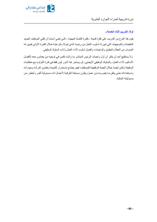 ‫البشرية‬ ‫الموارد‬ ‫لمدراء‬ ‫تدريبية‬ ‫دورة‬
- 81 -
:‫الخدمة‬ ‫أثناء‬ ‫التدريب‬ :ً‫ال‬‫أو‬‫ـ‬
‫الجديكد‬ ‫الموظكف‬ ‫تلقكي‬ ‫أن‬ ‫كا‬ً‫س‬‫أسا‬ ‫تعنكي‬ ‫التكي‬ ‫ـ‬ ‫المهنيكة‬ ‫التلمكذة‬ ‫فككرة‬ ‫ـ‬ ‫قديمة‬ ‫فكرة‬ ‫على‬ ‫التدريب‬ ‫من‬ ‫النوع‬ ‫هذا‬ ‫يقوم‬
‫لكه‬ ‫فيبكين‬ ‫األولكى‬ ‫الفتكرة‬ ‫خكالل‬ ‫بالرعايكة‬ ‫يتكوال‬ ‫الكذي‬ ‫رئيسكه‬ ‫مكن‬ ‫العمل‬ ‫أسلوب‬ ‫له‬ ‫تبين‬ ‫التي‬ ‫والتوجيهات‬ ‫التعليمات‬
.‫الوظيفي‬ ‫السلوك‬ ‫وآداب‬ ‫العمل‬ ‫ألداء‬ ‫أسلوب‬ ‫ل‬ ‫وأف‬ ‫والواجباتا‬ ‫والحقوق‬ ‫الخطأ‬ ‫من‬ ‫الصواب‬
‫ت‬ ‫فكي‬ ‫تكمكن‬ ‫زالكت‬ ‫مكا‬ ‫المباشكر‬ ‫الكرئيس‬ ‫واجبكات‬ ‫أول‬ ‫أن‬ ‫ينككر‬ ‫أن‬ ‫أحد‬ ‫يستطيع‬ ‫وال‬‫كل‬ ‫ألف‬ ‫معكه‬ ‫يعملكون‬ ‫مكن‬ ‫وجيكه‬
‫متطلبكات‬ ‫مكع‬ ‫التكواةم‬ ‫فتكرة‬ ‫في‬ ‫فقط‬ ‫ليس‬ ‫الدور‬ ‫هذا‬ ‫ويستمر‬ ‫بل‬ ‫اإليجابيا‬ ‫الوظيفي‬ ‫وللسلوك‬ ‫العملا‬ ‫ألداء‬ ‫األساليب‬
‫كه‬‫ك‬‫ومهارات‬ ‫كه‬‫ك‬‫قدرات‬ ‫كوير‬‫ك‬‫وتط‬ ‫كة‬‫ك‬‫للتنمي‬ ‫كتمرار‬‫ك‬‫باس‬ ‫كاج‬‫ك‬‫يحت‬ ‫كو‬‫ك‬‫فه‬ ‫كفا‬‫ك‬‫للموظ‬ ‫كة‬‫ك‬‫الوظيفي‬ ‫كاة‬‫ك‬‫الحي‬ ‫كالل‬‫ك‬‫خ‬ ‫كا‬‫ك‬ً ‫أي‬ ‫كن‬‫ك‬‫ولك‬ ‫كة‬‫ك‬‫الوظيف‬
‫ك‬‫ك‬‫ب‬ ‫كوم‬‫ك‬‫يق‬ ‫كا‬‫ك‬‫م‬ ‫كتقن‬‫ك‬‫ي‬ ‫كى‬‫ك‬‫حت‬ ‫كتعداداته‬‫ك‬‫واس‬‫كن‬‫ك‬‫م‬ ‫كر‬‫ك‬‫وأخط‬ ‫كر‬‫ك‬‫أكب‬ ‫كئولية‬‫ك‬‫مس‬ ‫ذات‬ ‫كال‬‫ك‬‫ألعم‬ ‫كة‬‫ك‬‫للترقي‬ ‫ًا‬‫د‬‫كتع‬‫ك‬‫مس‬ ‫كون‬‫ك‬‫ويك‬ ‫كل‬‫ك‬‫عم‬ ‫كن‬‫ك‬‫م‬ ‫ه‬
.‫الحالية‬ ‫مسئولياته‬
 