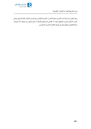 ‫البشرية‬ ‫الموارد‬ ‫لمدراء‬ ‫تدريبية‬ ‫دورة‬
- 83 -
‫وب‬‫وضكع‬ ‫فكي‬ ‫قسكم‬ ‫لككل‬ ‫المباشكر‬ ‫الكرئيس‬ ‫مكع‬ ‫بالتعكاون‬ ‫البشكرية‬ ‫المكوارد‬ ‫وتنميكة‬ ‫التكدريب‬ ‫إدارة‬ ‫تسكاهم‬ ‫أن‬ ‫يمكن‬ ‫هذا‬
‫بهكدف‬ ‫األداء‬ ‫ضكعف‬ ‫من‬ ‫يعانون‬ ‫الذين‬ ‫أو‬ ‫للترقيةا‬ ‫المرشحين‬ ‫القدامى‬ ‫أو‬ ‫الجددا‬ ‫الموظفين‬ ‫لتدريب‬ ‫األساليب‬ ‫أحسن‬
‫المستم‬ ‫والتدريب‬ ‫التنمية‬ ‫طريق‬ ‫عن‬ ‫قدراتهم‬ ‫ورفع‬ ‫كفاءتهم‬ ‫زيادة‬.‫رين‬
 