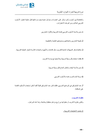 ‫البشرية‬ ‫الموارد‬ ‫لمدراء‬ ‫تدريبية‬ ‫دورة‬
- 85 -
‫بين‬ ‫والمفاضلة‬‫األسكلوب‬ ‫اختيكار‬ ‫عمليكة‬ ‫قبكل‬ ‫مراعاتهكا‬ ‫يجكب‬ ‫عديكدة‬ ‫وعوامكل‬ ‫اعتبكارات‬ ‫علكى‬ ‫ترككز‬ ‫وآخكر‬ ‫أسلوب‬
‫االعتبارات:ـ‬ ‫هذ‬ ‫أهم‬ ‫ومن‬ ‫المالئما‬ ‫التدريبي‬
1.‫المتدربين‬ ‫ولألفراد‬ ‫التدريبية‬ ‫للمادة‬ ‫التدريبي‬ ‫األسلوب‬ ‫مالءمة‬ ‫مدى‬ ‫ـ‬
2.‫والتنظيمية‬ ‫العلمية‬ ‫ومستوياتهم‬ ‫واتجاهاتهم‬ ‫المتدربين‬ ‫طبيعة‬ ‫ـ‬
3.‫التدريبية‬ ‫العملية‬ ‫إلنجاز‬ ‫الالزمة‬ ‫والمعدات‬ ‫واألجهزة‬ ‫القاعات‬ ‫مثل‬ ‫للتدريبا‬ ‫المادية‬ ‫التسهيالت‬ ‫توافر‬ ‫إمكانية‬ ‫ـ‬
4.‫التدريب‬ ‫موازنة‬ ‫مع‬ ‫ومالءمتها‬ ‫تدريبية‬ ‫وسيلة‬ ‫كل‬ ‫استخدام‬ ‫نفقات‬ ‫ـ‬
5.‫تدريبية‬ ‫وسيلة‬ ‫لكل‬ ‫المتاح‬ ‫والمكان‬ ‫الوقت‬ ‫مالءمة‬ ‫مدى‬ ‫ـ‬
6‫با‬ ‫نفسه‬ ‫المدرب‬ ‫إلمام‬ ‫درجة‬ ‫ـ‬.‫التدريبي‬ ‫ألسلوب‬
7‫القائمكة‬ ‫األسكاليب‬ ‫اسكتخدام‬ ‫أمككن‬ ‫كلمكا‬ ً‫ال‬‫قلكي‬ ‫المشكركين‬ ‫عكدد‬ ‫ككان‬ ‫فكلمكا‬ ‫التكدريبيا‬ ‫البرنامج‬ ‫في‬ ‫المشتركين‬ ‫عدد‬ ‫ـ‬
.‫المناقشة‬ ‫على‬
‫التدريب:ــ‬ ‫خطوات‬
‫المراحل:ـ‬ ‫هذ‬ ‫وتبدأ‬ ‫ومتتابعةا‬ ‫منطقية‬ ‫مراحل‬ ‫أربع‬ ‫من‬ ‫خطواتها‬ ‫أو‬ ‫التدريب‬ ‫نظرية‬ ‫وتتكون‬
1‫االحتيا‬ ‫بتحديد‬ ‫ـ‬‫ج‬‫التدريبية:ـ‬ ‫ات‬
 