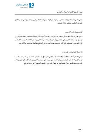 ‫البشرية‬ ‫الموارد‬ ‫لمدراء‬ ‫تدريبية‬ ‫دورة‬
- 86 -
‫كن‬‫ك‬‫م‬ ‫كة‬‫ك‬‫مجموع‬ ‫كي‬‫ك‬‫ف‬ ‫كيلها‬‫ك‬‫تفص‬ ‫كتم‬‫ك‬‫ي‬ ‫كي‬‫ك‬‫والت‬ ‫كةا‬‫ك‬‫معين‬ ‫وإدارات‬ ‫أفكراد‬ ‫كدى‬‫ك‬‫ل‬ ‫كا‬‫ك‬‫رفعه‬ ‫كوب‬‫ك‬‫المطل‬ ‫كارات‬‫ك‬‫المه‬ ‫كد‬‫ك‬‫تحدي‬ ‫كي‬‫ك‬‫تعن‬ ‫والتكي‬
.‫التدريب‬ ‫بنهاية‬ ‫تحقيقها‬ ‫المطلوب‬ ‫األهداف‬
2‫التدريب:ـ‬ ‫لبرنامج‬ ‫تصميم‬ ‫ـ‬
‫استخدا‬ ‫سيتم‬ ‫الذي‬ ‫األسلوب‬ ‫وتحديد‬ ‫تدريبية‬ ‫موضوعات‬ ‫إلى‬ ‫األهداف‬ ‫ترجمة‬ ‫يعني‬ ‫والذي‬‫في‬ ‫المتدربين‬ ‫بواسطة‬ ‫مه‬
... ‫األقكالم‬ ‫السكبورةا‬ ‫األفكالما‬ ‫مثكل‬ ‫التدريبيكة‬ ‫المعنيكات‬ ‫تحديكد‬ ‫يكتم‬ ‫كمكا‬ ‫المتكدربين‬ ‫إلى‬ ‫التدريب‬ ‫موضوعات‬ ‫توصيل‬
‫الخ‬.‫التدريب‬ ‫ميزانية‬ ‫تحديد‬ ‫ًا‬ ‫وأي‬ ‫البرنامجا‬ ‫في‬ ‫المدربين‬ ‫تحديد‬ ‫يجب‬ ‫التدريب‬ ‫برنامج‬ ‫تصميم‬ ‫من‬ ‫وكجزء‬ ‫ا‬
3‫التدريب:ـ‬ ‫برنامج‬ ‫تنفيذ‬ ‫مرحلة‬ ‫ـ‬
‫والمتابعكة‬ ‫التكدريبا‬ ‫مككان‬ ‫تحديكد‬ ‫كمن‬ ‫يت‬ ‫كمكا‬ ‫للبرنكامجا‬ ‫الزمنكي‬ ‫الجكدول‬ ‫تحديكد‬ ‫مثكل‬ ‫مهمكة‬ ‫أنشطة‬ ‫من‬ ‫تت‬ ‫والتي‬
‫برنكامج‬ ‫تقيكيم‬ ‫إلى‬ ‫األمر‬ ‫يحتاج‬ ‫التدريب‬ ‫برنامج‬ ‫انتهاء‬ ‫وبعد‬ ً‫ا‬‫بخطوة.وأخير‬ ‫خطوة‬ ‫البرنامج‬ ‫تنفيذ‬ ‫إلجراءات‬ ‫اليومية‬
‫التدري‬ ‫محل‬ ‫المتدربين‬ ‫تقييم‬ ‫خالل‬ ‫من‬ ‫ذلك‬ ‫ويتم‬ ‫التدريبا‬.‫البرنامج‬ ‫إجراءات‬ ‫حول‬ ‫رأيهم‬ ‫تقييم‬ ‫أو‬ ‫با‬
 