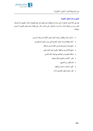 ‫البشرية‬ ‫الموارد‬ ‫لمدراء‬ ‫تدريبية‬ ‫دورة‬
- 92 -
‫الطبيعية‬ ‫التحفيز‬ ‫وسائل‬ ‫تطبيق‬
‫الحكوافز‬ ‫هكذ‬ ‫تطبيكق‬ ‫را‬ّ‫ك‬‫تكذ‬ .‫الطبيعيكة‬ ‫قكدراتهم‬ ‫تحفيكز‬ ‫علكى‬ ‫موظفيكك‬ ‫ستساعد‬ ‫التي‬ ‫المحفزات‬ ‫بعض‬ ‫أمثلة‬ ‫يلي‬ ‫فيما‬
‫كمن‬‫ك‬‫ض‬ ‫كرات‬‫ك‬‫التغيي‬ ‫كض‬‫ك‬‫بع‬ ‫كل‬‫ك‬‫عم‬ ‫كة‬‫ك‬‫كيفي‬ ‫كى‬‫ك‬‫عل‬ ‫كز‬‫ك‬ّ‫ك‬‫ر‬ ‫كالا‬‫ك‬‫الم‬ ‫كى‬‫ك‬‫عل‬ ‫كز‬‫ك‬‫التركي‬ ‫أن‬ ‫كن‬‫ك‬‫م‬ ‫كدال‬‫ك‬‫ب‬ .‫كال‬‫ك‬‫الم‬ ‫كاق‬‫ك‬‫إنف‬ ‫دون‬ ‫كن‬‫ك‬‫م‬ ‫كون‬‫ك‬‫يك‬
.‫منظمتك‬
‫موظف‬ ‫عمل‬ ‫كان‬ ‫إذا‬.‫الروتين‬ ‫لهذا‬ ‫المرح‬ ‫أشكال‬ ‫بعض‬ ‫أضف‬ ‫روتينياا‬ ‫يك‬
.‫بها‬ ‫بأعمالهم‬ ‫القيام‬ ‫يودون‬ ‫التي‬ ‫الطريقة‬ ‫اختيار‬ ‫فرصة‬ ‫موظفيك‬ ‫أعط‬
.‫شركتك‬ ‫ضمن‬ ‫القيادة‬ ‫وفرص‬ ‫المسؤولية‬ ‫تحمل‬ ‫ع‬ّ‫ج‬‫ش‬
.‫بينهم‬ ‫العمل‬ ‫فرق‬ ‫وتكوين‬ ‫موظفيك‬ ‫بين‬ ‫التفاعل‬ ّ‫ع‬‫شج‬
.‫القاسي‬ ‫النقد‬ ‫ب‬ّ‫ن‬‫تج‬ ‫مع‬ ‫أخطائهم‬ ‫من‬ ‫تعليمهم‬ ‫يمكنك‬
ّ‫طو‬.‫موظف‬ ّ‫ل‬‫لك‬ ‫والتحديات‬ ‫األهداف‬ ‫ر‬
.‫التشجيع‬ ‫من‬ ‫الكثير‬ ‫ّم‬‫د‬‫ق‬
.‫موظفيك‬ ‫بأعمال‬ ‫اإلعجاب‬ ‫أظهر‬
.‫األداء‬ ‫في‬ ‫التقدم‬ ‫يظهر‬ ‫مقياسا‬ ‫ر‬ ّ‫طو‬
 