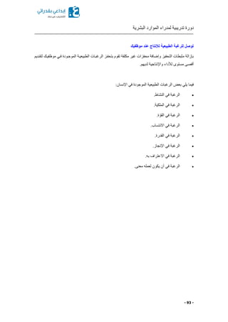 ‫البشرية‬ ‫الموارد‬ ‫لمدراء‬ ‫تدريبية‬ ‫دورة‬
- 93 -
‫موظفيك‬ ‫عند‬ ‫لإلنتاج‬ ‫الطبيعية‬ ‫للرغبة‬ ‫توصل‬
‫موظفيكك‬ ‫فكي‬ ‫الموجكودة‬ ‫الطبيعيكة‬ ‫الرغبكات‬ ‫بتحفكز‬ ‫تقوم‬ ‫مكلفة‬ ‫غير‬ ‫محفزات‬ ‫وإضافة‬ ‫التحفيز‬ ‫مثبطات‬ ‫بإزالة‬‫لتقكديم‬
.‫لديهم‬ ‫واإلنتاجية‬ ‫لألداء‬ ‫مستوى‬ ‫أقصى‬
:‫اإلنسان‬ ‫في‬ ‫الموجودة‬ ‫الطبيعية‬ ‫الرغبات‬ ‫بعض‬ ‫يلي‬ ‫فيما‬
.‫النشاط‬ ‫في‬ ‫الرغبة‬
.‫الملكية‬ ‫في‬ ‫الرغبة‬
.‫ة‬ ّ‫القو‬ ‫في‬ ‫الرغبة‬
.‫االنتساب‬ ‫في‬ ‫الرغبة‬
.‫القدرة‬ ‫في‬ ‫الرغبة‬
.‫اإلنجاز‬ ‫في‬ ‫الرغبة‬
.‫به‬ ‫االعتراف‬ ‫في‬ ‫الرغبة‬
‫يكون‬ ‫أن‬ ‫في‬ ‫الرغبة‬.‫معنى‬ ‫لعمله‬
 