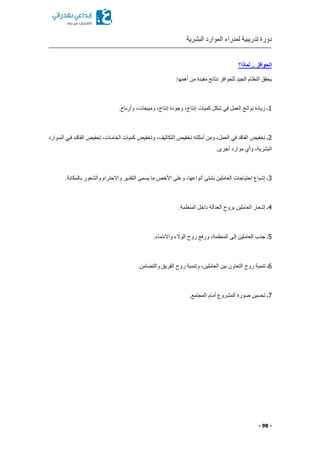 ‫البشرية‬ ‫الموارد‬ ‫لمدراء‬ ‫تدريبية‬ ‫دورة‬
- 98 -
‫لماذا؟‬ .. ‫الحوافز‬
:‫أهمها‬ ‫من‬ ‫مفيدة‬ ‫نتائج‬ ‫للحوافز‬ ‫الجيد‬ ‫النظام‬ ‫يحقق‬
1.‫وأرباح‬ ‫ومبيعاتا‬ ‫إنتاجا‬ ‫وجودة‬ ‫إنتاجا‬ ‫كميات‬ ‫شكل‬ ‫في‬ ‫العمل‬ ‫نواتج‬ ‫زيادة‬ ‫ـ‬
2‫المكوارد‬ ‫فكي‬ ‫الفاقكد‬ ‫تخفيض‬ ‫الخاماتا‬ ‫كميات‬ ‫وتخفيض‬ ‫التكاليفا‬ ‫تخفيض‬ ‫أمثلته‬ ‫ومن‬ ‫العملا‬ ‫في‬ ‫الفاقد‬ ‫تخفيض‬ ‫ـ‬
‫وأ‬ ‫البشريةا‬.‫أخرى‬ ‫موارد‬ ‫ي‬
3.‫بالمكانة‬ ‫والشعور‬ ‫واالحترام‬ ‫التقدير‬ ‫يسمى‬ ‫ما‬ ‫األخص‬ ‫وعلى‬ ‫أنواعهاا‬ ‫بشتى‬ ‫العاملين‬ ‫احتياجات‬ ‫إشباع‬ ‫ـ‬
4.‫المنظمة‬ ‫داخل‬ ‫العدالة‬ ‫بروح‬ ‫العاملين‬ ‫إشعار‬ ‫ـ‬
5.‫واالنتماء‬ ‫الوالء‬ ‫روح‬ ‫ورفع‬ ‫المنظمةا‬ ‫إلى‬ ‫العاملين‬ ‫جذب‬ ‫ـ‬
6‫وتنمية‬ ‫العاملينا‬ ‫بين‬ ‫التعاون‬ ‫روح‬ ‫تنمية‬ ‫ـ‬.‫امن‬ ‫والت‬ ‫الفريق‬ ‫روح‬
7.‫المجتمع‬ ‫أمام‬ ‫المشروع‬ ‫صورة‬ ‫تحسين‬ ‫ـ‬
 