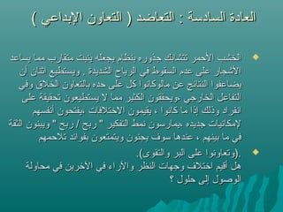 ( ‫البداعي‬ ‫التعاون‬ ) ‫التعاضد‬ : ‫السادسة‬ ‫العادة‬( ‫البداعي‬ ‫التعاون‬ ) ‫التعاضد‬ : ‫السادسة‬ ‫العادة‬
‫يساعد‬ ‫مما‬ ‫متقارب‬ ‫ينبت‬ ‫يجعله‬ ‫بنظام‬ ‫جذوره‬ ‫تتشابك‬ ‫الحمر‬ ‫الخشب‬‫يساعد‬ ‫مما‬ ‫متقارب‬ ‫ينبت‬ ‫يجعله‬ ‫بنظام‬ ‫جذوره‬ ‫تتشابك‬ ‫الحمر‬ ‫الخشب‬
‫أن‬ ‫اثنان‬ ‫ويستطيع‬ . ‫الشديدة‬ ‫الرياح‬ ‫في‬ ‫السقوط‬ ‫عدم‬ ‫على‬ ‫اليشجار‬‫أن‬ ‫اثنان‬ ‫ويستطيع‬ . ‫الشديدة‬ ‫الرياح‬ ‫في‬ ‫السقوط‬ ‫عدم‬ ‫على‬ ‫اليشجار‬
‫وفي‬ ‫الخلق‬ ‫بالتعاون‬ ‫حده‬ ‫على‬ ‫كل‬ ‫مالوكانوا‬ ‫عن‬ ‫النتائج‬ ‫يضاعفوا‬‫وفي‬ ‫الخلق‬ ‫بالتعاون‬ ‫حده‬ ‫على‬ ‫كل‬ ‫مالوكانوا‬ ‫عن‬ ‫النتائج‬ ‫يضاعفوا‬
‫على‬ ‫تحقيقة‬ ‫يستطيعون‬ ‫ل‬ ‫مما‬ ‫الكثير‬ ‫،ويحققون‬ ‫الخارجي‬ ‫التفاعل‬‫على‬ ‫تحقيقة‬ ‫يستطيعون‬ ‫ل‬ ‫مما‬ ‫الكثير‬ ‫،ويحققون‬ ‫الخارجي‬ ‫التفاعل‬
‫أنفسهم‬ ‫،يفتحون‬ ‫التختلفات‬ ‫يقيمون‬ ، ‫كانوا‬ ‫ما‬ ‫إذا‬ ‫وذلك‬ ‫انفراد‬‫أنفسهم‬ ‫،يفتحون‬ ‫التختلفات‬ ‫يقيمون‬ ، ‫كانوا‬ ‫ما‬ ‫إذا‬ ‫وذلك‬ ‫انفراد‬
‫الثقة‬ ‫ويبنون‬ " ‫ربح‬ / ‫ربح‬ " ‫التفكير‬ ‫نمط‬ ‫،يمارسون‬ ‫جديده‬ ‫لمكانيات‬‫الثقة‬ ‫ويبنون‬ " ‫ربح‬ / ‫ربح‬ " ‫التفكير‬ ‫نمط‬ ‫،يمارسون‬ ‫جديده‬ ‫لمكانيات‬
‫تلحمهم‬ ‫بفوائد‬ ‫ويتمتعون‬ ‫يجنون‬ ‫سوف‬ ‫عندها‬ ، ‫بينهم‬ ‫ما‬ ‫في‬‫تلحمهم‬ ‫بفوائد‬ ‫ويتمتعون‬ ‫يجنون‬ ‫سوف‬ ‫عندها‬ ، ‫بينهم‬ ‫ما‬ ‫في‬
.(‫والتقوى‬ ‫البر‬ ‫على‬ ‫.)وتعاونوا‬.(‫والتقوى‬ ‫البر‬ ‫على‬ ‫.)وتعاونوا‬
‫محاولة‬ ‫في‬ ‫التخرين‬ ‫في‬ ‫والراء‬ ‫النظر‬ ‫وجهات‬ ‫اتختلف‬ ‫أقيم‬ ‫هل‬‫محاولة‬ ‫في‬ ‫التخرين‬ ‫في‬ ‫والراء‬ ‫النظر‬ ‫وجهات‬ ‫اتختلف‬ ‫أقيم‬ ‫هل‬
‫؟‬ ‫حلول‬ ‫إلى‬ ‫الوصول‬‫؟‬ ‫حلول‬ ‫إلى‬ ‫الوصول‬
 