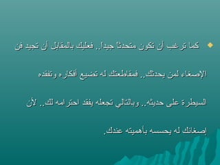 ‫فن‬ ‫ستجيد‬ ‫أن‬ ‫بالمقابل‬ ‫فعليك‬ ..‫ا‬ً ‫تجيد‬ ‫ا‬ً ‫متحدث‬ ‫ستكون‬ ‫أن‬ ‫سترغب‬ ‫كما‬‫فن‬ ‫ستجيد‬ ‫أن‬ ‫بالمقابل‬ ‫فعليك‬ ..‫ا‬ً ‫تجيد‬ ‫ا‬ً ‫متحدث‬ ‫ستكون‬ ‫أن‬ ‫سترغب‬ ‫كما‬
‫وستفقده‬ ‫أفكاره‬ ‫ستضيع‬ ‫له‬ ‫فمقاطعتك‬ ..‫يحدثك‬ ‫لمن‬ ‫الصغاء‬‫وستفقده‬ ‫أفكاره‬ ‫ستضيع‬ ‫له‬ ‫فمقاطعتك‬ ..‫يحدثك‬ ‫لمن‬ ‫الصغاء‬
‫لن‬ ..‫لك‬ ‫احترامه‬ ‫يفقد‬ ‫ستجعله‬ ‫وبالتالي‬ ..‫حديثه‬ ‫على‬ ‫السيطرة‬‫لن‬ ..‫لك‬ ‫احترامه‬ ‫يفقد‬ ‫ستجعله‬ ‫وبالتالي‬ ..‫حديثه‬ ‫على‬ ‫السيطرة‬
.‫عندك‬ ‫بأهميته‬ ‫يحسسه‬ ‫له‬ ‫إصغائك‬.‫عندك‬ ‫بأهميته‬ ‫يحسسه‬ ‫له‬ ‫إصغائك‬
 