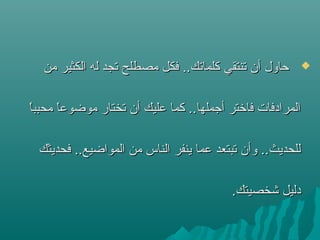 ‫من‬ ‫الكثير‬ ‫له‬ ‫ستجد‬ ‫مصطلح‬ ‫فكل‬ ..‫كلماستك‬ ‫ستنتقي‬ ‫أن‬ ‫حاول‬‫من‬ ‫الكثير‬ ‫له‬ ‫ستجد‬ ‫مصطلح‬ ‫فكل‬ ..‫كلماستك‬ ‫ستنتقي‬ ‫أن‬ ‫حاول‬
‫ا‬ً ‫محبب‬ ‫ا‬ً ‫موضوع‬ ‫ستختار‬ ‫أن‬ ‫عليك‬ ‫كما‬ ..‫أتجملها‬ ‫فاشختر‬ ‫المرادفات‬‫ا‬ً ‫محبب‬ ‫ا‬ً ‫موضوع‬ ‫ستختار‬ ‫أن‬ ‫عليك‬ ‫كما‬ ..‫أتجملها‬ ‫فاشختر‬ ‫المرادفات‬
‫فحديثك‬ ..‫المواضيع‬ ‫من‬ ‫الناس‬ ‫ينفر‬ ‫عما‬ ‫ستبتعد‬ ‫وأن‬ ..‫للحديث‬‫فحديثك‬ ..‫المواضيع‬ ‫من‬ ‫الناس‬ ‫ينفر‬ ‫عما‬ ‫ستبتعد‬ ‫وأن‬ ..‫للحديث‬
.‫شخصيتك‬ ‫دليل‬.‫شخصيتك‬ ‫دليل‬
 