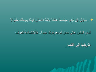 ‫ل‬ً  ‫مقبو‬ ‫يجعلك‬ ‫فهذا‬ ..‫ا‬ً ‫دائم‬ ‫ا‬ً ‫باش‬ ‫ا‬ً ‫هاش‬ ‫ا‬ً ‫مبتسم‬ ‫ستبدو‬ ‫أن‬ ‫حاول‬‫ل‬ً  ‫مقبو‬ ‫يجعلك‬ ‫فهذا‬ ..‫ا‬ً ‫دائم‬ ‫ا‬ً ‫باش‬ ‫ا‬ً ‫هاش‬ ‫ا‬ً ‫مبتسم‬ ‫ستبدو‬ ‫أن‬ ‫حاول‬
‫ستعرف‬ ‫فالبتسامة‬ ..‫ا‬ً ‫تجيد‬ ‫يعرفوك‬ ‫لم‬ ‫ممن‬ ‫حتى‬ ‫الناس‬ ‫لدى‬‫ستعرف‬ ‫فالبتسامة‬ ..‫ا‬ً ‫تجيد‬ ‫يعرفوك‬ ‫لم‬ ‫ممن‬ ‫حتى‬ ‫الناس‬ ‫لدى‬
.‫القلب‬ ‫إلى‬ ‫طريقها‬.‫القلب‬ ‫إلى‬ ‫طريقها‬
 
