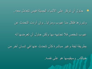 ..‫معه‬ ‫ستتعامل‬ ‫فيمن‬ ‫الجميلة‬ ‫الشياء‬ ‫على‬ ‫ستركز‬ ‫أن‬ ‫حاول‬..‫معه‬ ‫ستتعامل‬ ‫فيمن‬ ‫الجميلة‬ ‫الشياء‬ ‫على‬ ‫ستركز‬ ‫أن‬ ‫حاول‬
‫عن‬ ‫التحدث‬ ‫أردت‬ ‫وإن‬ ..‫ومزايا‬ ‫عيوب‬ ‫منا‬ ‫فلكل‬ ‫وستبرزها‬‫عن‬ ‫التحدث‬ ‫أردت‬ ‫وإن‬ ..‫ومزايا‬ ‫عيوب‬ ‫منا‬ ‫فلكل‬ ‫وستبرزها‬
‫له‬ ‫ستعرضها‬ ‫أن‬ ‫حاول‬ ‫ولكن‬ ‫بها‬ ‫ستجابهه‬ ‫فل‬ ‫شخص‬ ‫عيوب‬‫له‬ ‫ستعرضها‬ ‫أن‬ ‫حاول‬ ‫ولكن‬ ‫بها‬ ‫ستجابهه‬ ‫فل‬ ‫شخص‬ ‫عيوب‬
‫من‬ ‫آشخر‬ ‫إنسان‬ ‫في‬ ‫عنها‬ ‫ستتحدث‬ ‫كأن‬ ‫مباشرة‬ ‫وغير‬ ‫لبقة‬ ‫بطريقة‬‫من‬ ‫آشخر‬ ‫إنسان‬ ‫في‬ ‫عنها‬ ‫ستتحدث‬ ‫كأن‬ ‫مباشرة‬ ‫وغير‬ ‫لبقة‬ ‫بطريقة‬
.‫نفسه‬ ‫على‬ ‫هو‬ ‫وتسيقيسها‬ ..‫شخيالك‬.‫نفسه‬ ‫على‬ ‫هو‬ ‫وتسيقيسها‬ ..‫شخيالك‬
 
