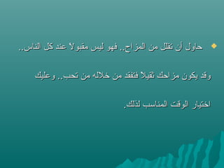 ..‫الناس‬ ‫كل‬ ‫عند‬ ‫ل‬ً  ‫مقبو‬ ‫ليس‬ ‫فهو‬ ..‫المزاح‬ ‫من‬ ‫ستقلل‬ ‫أن‬ ‫حاول‬..‫الناس‬ ‫كل‬ ‫عند‬ ‫ل‬ً  ‫مقبو‬ ‫ليس‬ ‫فهو‬ ..‫المزاح‬ ‫من‬ ‫ستقلل‬ ‫أن‬ ‫حاول‬
‫وعليك‬ ..‫ستحب‬ ‫من‬ ‫شخلله‬ ‫من‬ ‫فتفقد‬ ‫ل‬ً  ‫ثقي‬ ‫مزاحك‬ ‫يكون‬ ‫وقد‬‫وعليك‬ ..‫ستحب‬ ‫من‬ ‫شخلله‬ ‫من‬ ‫فتفقد‬ ‫ل‬ً  ‫ثقي‬ ‫مزاحك‬ ‫يكون‬ ‫وقد‬
.‫لذلك‬ ‫المناتسب‬ ‫الوقت‬ ‫اشختيار‬.‫لذلك‬ ‫المناتسب‬ ‫الوقت‬ ‫اشختيار‬
 