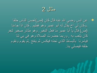 ‫مثال‬‫مثال‬22
‫لخلقا‬ ‫الناس‬ ‫)ص(أحسن‬ ‫كان‬ ‫قال‬ ‫عنه‬ ‫ال‬ ‫رضي‬ ‫انس‬ ‫عن‬‫لخلقا‬ ‫الناس‬ ‫)ص(أحسن‬ ‫كان‬ ‫قال‬ ‫عنه‬ ‫ال‬ ‫رضي‬ ‫انس‬ ‫عن‬
‫جاءنا‬ ‫اذا‬ ‫كان‬ . ‫فطيم‬ ‫وهو‬ ‫عمير‬ ‫أبو‬ ‫له‬ ‫يقال‬ ‫اخ‬ ‫لي‬ ‫.وكان‬‫جاءنا‬ ‫اذا‬ ‫كان‬ . ‫فطيم‬ ‫وهو‬ ‫عمير‬ ‫أبو‬ ‫له‬ ‫يقال‬ ‫اخ‬ ‫لي‬ ‫.وكان‬
‫لنغر‬ ‫صغير‬ ‫طائر‬ ‫وهو‬ .‫النغير‬ ‫فعل‬ ‫ما‬ ‫عمير‬ ‫أبا‬ ‫يا‬ ‫قال‬ (‫)ص‬‫لنغر‬ ‫صغير‬ ‫طائر‬ ‫وهو‬ .‫النغير‬ ‫فعل‬ ‫ما‬ ‫عمير‬ ‫أبا‬ ‫يا‬ ‫قال‬ (‫)ص‬
‫تنا‬ ‫بي‬ ‫في‬ ‫وهو‬ ‫الصلة‬ ‫حضرت‬ ‫وربما‬ , ‫به‬ ‫يلعب‬ ‫كان‬‫تنا‬ ‫بي‬ ‫في‬ ‫وهو‬ ‫الصلة‬ ‫حضرت‬ ‫وربما‬ , ‫به‬ ‫يلعب‬ ‫كان‬
‫ونقوم‬ ‫يقوم‬ ‫,ثم‬ ‫ينفخ‬ ‫ثم‬ ‫فيكنس‬ ‫تحته‬ ‫اللذي‬ ‫بالبساط‬ ‫فيامرنا‬‫ونقوم‬ ‫يقوم‬ ‫,ثم‬ ‫ينفخ‬ ‫ثم‬ ‫فيكنس‬ ‫تحته‬ ‫اللذي‬ ‫بالبساط‬ ‫فيامرنا‬
.‫بنا‬ ‫فيصلي‬ ‫لخلفه‬.‫بنا‬ ‫فيصلي‬ ‫لخلفه‬
 