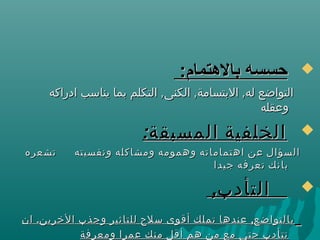 :‫بالتهتمام‬ ‫حسسه‬:‫بالتهتمام‬ ‫حسسه‬
, , ,‫ادراكه‬ ‫يناسب‬ ‫بما‬ ‫التكلم‬ ‫الكنى‬ ‫البتسامة‬ ‫له‬ ‫التواضع‬, , ,‫ادراكه‬ ‫يناسب‬ ‫بما‬ ‫التكلم‬ ‫الكنى‬ ‫البتسامة‬ ‫له‬ ‫التواضع‬
‫وعقله‬‫وعقله‬
:‫المسبقة‬ ‫الخلفية‬:‫المسبقة‬ ‫الخلفية‬
‫تشعره‬ ‫ونفسيته‬ ‫ومشاكله‬ ‫وهمومه‬ ‫اهتماماته‬ ‫عن‬ ‫السؤال‬‫تشعره‬ ‫ونفسيته‬ ‫ومشاكله‬ ‫وهمومه‬ ‫اهتماماته‬ ‫عن‬ ‫السؤال‬
‫جيدا‬ ‫تعرفه‬ ‫بانك‬‫جيدا‬ ‫تعرفه‬ ‫بانك‬
,‫التأدب‬,‫التأدب‬
. ,‫ان‬ ‫الخرين‬ ‫وجذب‬ ‫للتاثير‬ ‫سلح‬ ‫أقوى‬ ‫تملك‬ ‫عندها‬ ‫بالتواضع‬. ,‫ان‬ ‫الخرين‬ ‫وجذب‬ ‫للتاثير‬ ‫سلح‬ ‫أقوى‬ ‫تملك‬ ‫عندها‬ ‫بالتواضع‬
‫ومعرفة‬ ‫عمرا‬ ‫منك‬ ‫أقل‬ ‫هم‬ ‫من‬ ‫مع‬ ‫حتى‬ ‫تتأدب‬‫ومعرفة‬ ‫عمرا‬ ‫منك‬ ‫أقل‬ ‫هم‬ ‫من‬ ‫مع‬ ‫حتى‬ ‫تتأدب‬
 
