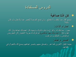 ‫المستفادة‬ ‫الدروس‬‫المستفادة‬ ‫الدروس‬
‫صاغية‬ ‫اذنا‬ ‫كن‬‫صاغية‬ ‫اذنا‬ ‫كن‬
‫كان‬ ‫ولو‬ ‫بالدالخل‬ ‫عما‬ ‫للتعبير‬ ‫الفرصة‬ ‫تمنح‬ ‫وان‬ , ‫تقاطع‬ ‫ول‬ ‫تتكلم‬ ‫مما‬ ‫اكثر‬ ‫تسمع‬‫كان‬ ‫ولو‬ ‫بالدالخل‬ ‫عما‬ ‫للتعبير‬ ‫الفرصة‬ ‫تمنح‬ ‫وان‬ , ‫تقاطع‬ ‫ول‬ ‫تتكلم‬ ‫مما‬ ‫اكثر‬ ‫تسمع‬
‫باطل‬‫باطل‬
:‫الذات‬ ‫احترام‬:‫الذات‬ ‫احترام‬
‫أنك‬ ‫تجاهه,يدل‬ ‫اعضائك‬ ‫كل‬ ‫وتوجيه‬ ‫لدلوك‬ ‫بدلوه‬ ‫ما‬ ‫وافراغ‬ ,‫له‬ ‫سماعك‬ ‫مجرد‬‫أنك‬ ‫تجاهه,يدل‬ ‫اعضائك‬ ‫كل‬ ‫وتوجيه‬ ‫لدلوك‬ ‫بدلوه‬ ‫ما‬ ‫وافراغ‬ ,‫له‬ ‫سماعك‬ ‫مجرد‬
)‫له‬ ‫تقول‬)‫له‬ ‫تقول‬,(‫لخالفتنى‬ ‫مهما‬ ‫احترمتك‬ ‫أنا‬,(‫لخالفتنى‬ ‫مهما‬ ‫احترمتك‬ ‫أنا‬‫المفروض‬ ‫اللختيار,لن‬ ‫حرية‬ ‫له‬ ‫تترك‬ ‫ثم‬‫المفروض‬ ‫اللختيار,لن‬ ‫حرية‬ ‫له‬ ‫تترك‬ ‫ثم‬
‫مرغوب‬ ‫والمطلوب‬ ,‫مرفوض‬‫مرغوب‬ ‫والمطلوب‬ ,‫مرفوض‬
:‫واحلم‬ ‫اصبر‬:‫واحلم‬ ‫اصبر‬
‫في‬ ‫بالتجوال‬ ‫لك‬ ‫يسمح‬ ‫تجاههم‬ ‫وتصبر‬ ‫معهم‬ ‫وتصد.ق‬ . ‫هم‬ ‫كما‬ ‫اللخرين‬ ‫تتقبل‬ ‫حينما‬‫في‬ ‫بالتجوال‬ ‫لك‬ ‫يسمح‬ ‫تجاههم‬ ‫وتصبر‬ ‫معهم‬ ‫وتصد.ق‬ . ‫هم‬ ‫كما‬ ‫اللخرين‬ ‫تتقبل‬ ‫حينما‬
.‫عقولهم‬.‫عقولهم‬
 