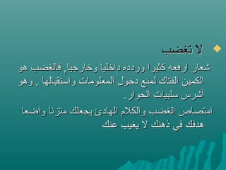 ‫تغضب‬ ‫ل‬‫تغضب‬ ‫ل‬
‫هو‬ ‫فالغضب‬ ,‫ولخارجيا‬ ‫دالخليا‬ ‫وردده‬ ‫كثيرا‬ ‫ارفعه‬ ‫شعار‬‫هو‬ ‫فالغضب‬ ,‫ولخارجيا‬ ‫دالخليا‬ ‫وردده‬ ‫كثيرا‬ ‫ارفعه‬ ‫شعار‬
‫وهو‬ , ‫واستقبالها‬ ‫المعلومات‬ ‫دلخول‬ ‫لمنع‬ ‫الفتاك‬ ‫الكمين‬‫وهو‬ , ‫واستقبالها‬ ‫المعلومات‬ ‫دلخول‬ ‫لمنع‬ ‫الفتاك‬ ‫الكمين‬
.‫الحوار‬ ‫سلبيات‬ ‫أشرس‬.‫الحوار‬ ‫سلبيات‬ ‫أشرس‬
‫واضعا‬ ‫متزنا‬ ‫يجعلك‬ ‫الهادئ‬ ‫والكلم‬ ‫الغضب‬ ‫امتصاص‬‫واضعا‬ ‫متزنا‬ ‫يجعلك‬ ‫الهادئ‬ ‫والكلم‬ ‫الغضب‬ ‫امتصاص‬
‫عنك‬ ‫يغيب‬ ‫ل‬ ‫ذهنك‬ ‫في‬ ‫هدفك‬‫عنك‬ ‫يغيب‬ ‫ل‬ ‫ذهنك‬ ‫في‬ ‫هدفك‬
 