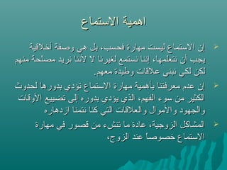 ‫التستماع‬ ‫اهمية‬‫التستماع‬ ‫اهمية‬
‫أرخلقية‬ ‫وصفة‬ ‫هي‬ ‫بل‬ ،‫فحسب‬ ‫مهارة‬ ‫ليست‬ ‫التستماع‬ ‫إن‬‫أرخلقية‬ ‫وصفة‬ ‫هي‬ ‫بل‬ ،‫فحسب‬ ‫مهارة‬ ‫ليست‬ ‫التستماع‬ ‫إن‬
‫منهم‬ ‫مصلحة‬ ‫نريد‬ ‫لننا‬ ‫ل‬ ‫لغيرنا‬ ‫نستمع‬ ‫إننا‬ ،‫نتعلمها‬ ‫أن‬ ‫يجب‬‫منهم‬ ‫مصلحة‬ ‫نريد‬ ‫لننا‬ ‫ل‬ ‫لغيرنا‬ ‫نستمع‬ ‫إننا‬ ،‫نتعلمها‬ ‫أن‬ ‫يجب‬
.‫معهم‬ ‫وطيدة‬ ‫علقات‬ ‫نبني‬ ‫لكي‬ ‫لكن‬.‫معهم‬ ‫وطيدة‬ ‫علقات‬ ‫نبني‬ ‫لكي‬ ‫لكن‬
‫لحدوث‬ ‫بدورها‬ ‫تؤدي‬ ‫التستماع‬ ‫مهارة‬ ‫بأهمية‬ ‫معرفتنا‬ ‫عدم‬ ‫إن‬‫لحدوث‬ ‫بدورها‬ ‫تؤدي‬ ‫التستماع‬ ‫مهارة‬ ‫بأهمية‬ ‫معرفتنا‬ ‫عدم‬ ‫إن‬
‫الوقات‬ ‫تضييع‬ ‫إلى‬ ‫بدوره‬ ‫يؤدي‬ ‫الذي‬ ،‫الفهم‬ ‫تسوء‬ ‫من‬ ‫الكثير‬‫الوقات‬ ‫تضييع‬ ‫إلى‬ ‫بدوره‬ ‫يؤدي‬ ‫الذي‬ ،‫الفهم‬ ‫تسوء‬ ‫من‬ ‫الكثير‬
‫ازدهاره‬ ‫نتمنا‬ ‫كنا‬ ‫التي‬ ‫والعلقات‬ ‫والموال‬ ‫والجهود‬‫ازدهاره‬ ‫نتمنا‬ ‫كنا‬ ‫التي‬ ‫والعلقات‬ ‫والموال‬ ‫والجهود‬
‫مهارة‬ ‫في‬ ‫قصور‬ ‫من‬ ‫تنشء‬ ‫ما‬ ‫عادة‬ ،‫الزوجية‬ ‫المشاكل‬‫مهارة‬ ‫في‬ ‫قصور‬ ‫من‬ ‫تنشء‬ ‫ما‬ ‫عادة‬ ،‫الزوجية‬ ‫المشاكل‬
،‫الزوج‬ ‫عند‬ ‫ا‬ً ‫رخصوص‬ ‫التستماع‬،‫الزوج‬ ‫عند‬ ‫ا‬ً ‫رخصوص‬ ‫التستماع‬
 