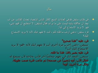 ‫مثال‬‫مثال‬
‫أب‬ ‫عن‬ ‫الكاتب‬ ‫تحدث‬ ،‫إنتاجية‬ ‫الناس‬ ‫لكثر‬ ‫السبع‬ ‫العادات‬ ‫كوفي‬ ‫تستيفن‬ ‫كتاب‬ ‫في‬‫أب‬ ‫عن‬ ‫الكاتب‬ ‫تحدث‬ ،‫إنتاجية‬ ‫الناس‬ ‫لكثر‬ ‫السبع‬ ‫العادات‬ ‫كوفي‬ ‫تستيفن‬ ‫كتاب‬ ‫في‬
،‫ابني‬ ‫أفهم‬ ‫أن‬ ‫أتستطيع‬ ‫ل‬ :‫لستيفن‬ ‫فقال‬ ،‫يرام‬ ‫ما‬ ‫على‬ ‫ليست‬ ‫بابنه‬ ‫علقته‬ ‫أن‬ ‫يجد‬،‫ابني‬ ‫أفهم‬ ‫أن‬ ‫أتستطيع‬ ‫ل‬ :‫لستيفن‬ ‫فقال‬ ،‫يرام‬ ‫ما‬ ‫على‬ ‫ليست‬ ‫بابنه‬ ‫علقته‬ ‫أن‬ ‫يجد‬
.‫ا‬ً ‫أبد‬ ‫إلي‬ ‫التستماع‬ ‫يريد‬ ‫ل‬ ‫فهو‬.‫ا‬ً ‫أبد‬ ‫إلي‬ ‫التستماع‬ ‫يريد‬ ‫ل‬ ‫فهو‬
‫التستماع‬ ‫يريد‬ ‫ل‬ ‫لنه‬ ‫ابنك‬ ‫تفهم‬ ‫ل‬ ‫أنت‬ ،‫للتو‬ ‫قلته‬ ‫ما‬ ‫أرتب‬ ‫دعني‬ :‫تستيفن‬ ‫فرد‬‫التستماع‬ ‫يريد‬ ‫ل‬ ‫لنه‬ ‫ابنك‬ ‫تفهم‬ ‫ل‬ ‫أنت‬ ،‫للتو‬ ‫قلته‬ ‫ما‬ ‫أرتب‬ ‫دعني‬ :‫تستيفن‬ ‫فرد‬
‫إليك؟‬‫إليك؟‬
"‫صحيح‬ ‫"هذا‬ ‫عليه‬ ‫فرد‬"‫صحيح‬ ‫"هذا‬ ‫عليه‬ ‫فرد‬
‫يريد‬ ‫ل‬ -‫-هو‬ ‫لهنه‬ ‫ابنك‬ ‫تفهم‬ ‫ل‬ ‫أهنت‬ ‫أخرى‬ ‫مرة‬ ‫أجرب‬ ‫دعني‬ :‫ستيفن‬‫يريد‬ ‫ل‬ -‫-هو‬ ‫لهنه‬ ‫ابنك‬ ‫تفهم‬ ‫ل‬ ‫أهنت‬ ‫أخرى‬ ‫مرة‬ ‫أجرب‬ ‫دعني‬ :‫ستيفن‬
‫أهنت؟‬ ‫إليك‬ ‫الستماع‬‫أهنت؟‬ ‫إليك‬ ‫الستماع‬
.‫قلته‬ ‫ما‬ ‫هذا‬ :‫هنافذ‬ ‫بصبر‬ ‫عليه‬ ‫فرد‬.‫قلته‬ ‫ما‬ ‫هذا‬ :‫هنافذ‬ ‫بصبر‬ ‫عليه‬ ‫فرد‬
.‫له‬ ‫تستمع‬ ‫ل ن‬ ‫بحاجة‬ ‫فأهنت‬ ‫آخر‬ ‫شخصا‬ ‫تفهم‬ ‫كي‬ ‫أهنك‬ ‫أعتقد‬ :‫ستيفن‬.‫له‬ ‫تستمع‬ ‫ل ن‬ ‫بحاجة‬ ‫فأهنت‬ ‫آخر‬ ‫شخصا‬ ‫تفهم‬ ‫كي‬ ‫أهنك‬ ‫أعتقد‬ :‫ستيفن‬
،‫طويلة‬ ‫صمت‬ ‫فترة‬ ‫جاءت‬ ‫ثم‬ (‫صدمته‬ ‫عن‬ ‫)تعبيرا‬ ‫أوه‬ :‫الب‬ ‫فقال‬،‫طويلة‬ ‫صمت‬ ‫فترة‬ ‫جاءت‬ ‫ثم‬ (‫صدمته‬ ‫عن‬ ‫)تعبيرا‬ ‫أوه‬ :‫الب‬ ‫فقال‬
!‫أوه‬ :‫أخرى‬ ‫مرة‬ ‫وقال‬!‫أوه‬ :‫أخرى‬ ‫مرة‬ ‫وقال‬
 