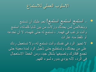 ‫للتستماع‬ ‫العملي‬ ‫التسلوب‬‫للتستماع‬ ‫العملي‬ ‫التسلوب‬

--!‫اتستمع‬ ‫اتستمع‬ ‫اتستمع‬!‫اتستمع‬ ‫اتستمع‬ ‫اتستمع‬‫تستمع‬ ‫أن‬ ‫عليك‬ ‫نعم‬‫تستمع‬ ‫أن‬ ‫عليك‬ ‫نعم‬
‫اتستمع‬ ،‫كلماته‬ ‫ثنايا‬ ‫بين‬ ‫من‬ ‫وزلت‬ ‫يحدثك‬ ‫لمن‬ ‫وبإرخل ص‬‫اتستمع‬ ،‫كلماته‬ ‫ثنايا‬ ‫بين‬ ‫من‬ ‫وزلت‬ ‫يحدثك‬ ‫لمن‬ ‫وبإرخل ص‬
‫تخدعه‬ ‫أن‬ ‫ل‬ ،‫تفهمه‬ ‫حتى‬ ‫له‬ ‫تستمع‬ ، .‫فهمه‬ ‫في‬ ‫ترغب‬ ‫وأنت‬‫تخدعه‬ ‫أن‬ ‫ل‬ ،‫تفهمه‬ ‫حتى‬ ‫له‬ ‫تستمع‬ ، .‫فهمه‬ ‫في‬ ‫ترغب‬ ‫وأنت‬
‫عثرات‬ ‫منه‬ ‫تلقط‬ ‫أو‬‫عثرات‬ ‫منه‬ ‫تلقط‬ ‫أو‬
‫ردك‬ ‫تستعجل‬ ‫ول‬ ،‫له‬ ‫تستمع‬ ‫وأنت‬ ‫نفسك‬ ‫في‬ ‫الرد‬ ‫تجهز‬ ‫ل‬‫ردك‬ ‫تستعجل‬ ‫ول‬ ،‫له‬ ‫تستمع‬ ‫وأنت‬ ‫نفسك‬ ‫في‬ ‫الرد‬ ‫تجهز‬ ‫ل‬
‫حتى‬ ‫معينة‬ ‫لمدة‬ ‫الرد‬ ‫تأجيل‬ ‫حتى‬ ‫وتستطيع‬ ،‫يحدثك‬ ‫من‬ ‫على‬‫حتى‬ ‫معينة‬ ‫لمدة‬ ‫الرد‬ ‫تأجيل‬ ‫حتى‬ ‫وتستطيع‬ ،‫يحدثك‬ ‫من‬ ‫على‬
‫التستعجال‬ ‫الخطأ‬ ‫ومن‬ ،‫جيد‬ ‫بشكل‬ ‫وتصيغها‬ ‫أفكارك‬ ‫تجمع‬‫التستعجال‬ ‫الخطأ‬ ‫ومن‬ ،‫جيد‬ ‫بشكل‬ ‫وتصيغها‬ ‫أفكارك‬ ‫تجمع‬
.‫الفهم‬ ‫لسوء‬ ‫بدوره‬ ‫يؤدي‬ ‫لنه‬ ،‫الرد‬ ‫في‬.‫الفهم‬ ‫لسوء‬ ‫بدوره‬ ‫يؤدي‬ ‫لنه‬ ،‫الرد‬ ‫في‬
 
