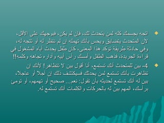 ،‫القل‬ ‫على‬ ‫فبوجهك‬ ،‫يكن‬ ‫لم‬ ‫فإن‬ ،‫لك‬ ‫يتحدث‬ ‫لمن‬ ‫كله‬ ‫بجسمك‬ ‫اتجه‬،‫القل‬ ‫على‬ ‫فبوجهك‬ ،‫يكن‬ ‫لم‬ ‫فإن‬ ،‫لك‬ ‫يتحدث‬ ‫لمن‬ ‫كله‬ ‫بجسمك‬ ‫اتجه‬
،‫له‬ ‫تتجه‬ ‫أو‬ ‫له‬ ‫نتظر‬ ‫لم‬ ‫إن‬ ‫تهمله‬ ‫بأنك‬ ‫ويحس‬ ‫يتضايق‬ ‫المتحدث‬ ‫لن‬،‫له‬ ‫تتجه‬ ‫أو‬ ‫له‬ ‫نتظر‬ ‫لم‬ ‫إن‬ ‫تهمله‬ ‫بأنك‬ ‫ويحس‬ ‫يتضايق‬ ‫المتحدث‬ ‫لن‬
‫في‬ ‫المشغول‬ ‫أباه‬ ‫يحدث‬ ‫طفل‬ ‫كان‬ ،‫المعنى‬ ‫هذا‬ ‫تؤكد‬ ‫طريفة‬ ‫حادثة‬ ‫وفي‬‫في‬ ‫المشغول‬ ‫أباه‬ ‫يحدث‬ ‫طفل‬ ‫كان‬ ،‫المعنى‬ ‫هذا‬ ‫تؤكد‬ ‫طريفة‬ ‫حادثة‬ ‫وفي‬
!!‫وكلمه‬ ‫تجاهه‬ ‫وأداره‬ ‫أبيه‬ ‫رأس‬ ‫وأمسك‬ ‫الطفل‬ ‫فذهب‬ ،‫الجريدة‬ ‫قراءة‬!!‫وكلمه‬ ‫تجاهه‬ ‫وأداره‬ ‫أبيه‬ ‫رأس‬ ‫وأمسك‬ ‫الطفل‬ ‫فذهب‬ ،‫الجريدة‬ ‫قراءة‬
44‫إن‬ ‫لنك‬ !‫تتظاهر‬ ‫ل‬ ‫بين‬ ‫أقول‬ ‫أنا‬ ،‫تستمع‬ ‫أنك‬ ‫للمتحدث‬ ‫بين‬ -‫إن‬ ‫لنك‬ !‫تتظاهر‬ ‫ل‬ ‫بين‬ ‫أقول‬ ‫أنا‬ ،‫تستمع‬ ‫أنك‬ ‫للمتحدث‬ ‫بين‬ -
،‫ل‬ً  ‫عاج‬ ‫أو‬ ‫ل‬ً  ‫آج‬ ‫إن‬ ‫ذلك‬ ‫فسيكتشف‬ ‫يحدثك‬ ‫لمن‬ ‫تستمع‬ ‫بأنك‬ ‫تظاهرت‬،‫ل‬ً  ‫عاج‬ ‫أو‬ ‫ل‬ً  ‫آج‬ ‫إن‬ ‫ذلك‬ ‫فسيكتشف‬ ‫يحدثك‬ ‫لمن‬ ‫تستمع‬ ‫بأنك‬ ‫تظاهرت‬
‫تومئ‬ ‫أو‬ ،‫تهمهم‬ ‫أو‬ ‫صحيح‬ ...‫نعم‬ :‫تقول‬ ‫بأن‬ ‫لحديثه‬ ‫تستمع‬ ‫أنك‬ ‫له‬ ‫بين‬‫تومئ‬ ‫أو‬ ،‫تهمهم‬ ‫أو‬ ‫صحيح‬ ...‫نعم‬ :‫تقول‬ ‫بأن‬ ‫لحديثه‬ ‫تستمع‬ ‫أنك‬ ‫له‬ ‫بين‬
.‫له‬ ‫تستمع‬ ‫أنك‬ ‫والكلمات‬ ‫بالحركات‬ ‫له‬ ‫بين‬ ‫المهم‬ ،‫برأتسك‬.‫له‬ ‫تستمع‬ ‫أنك‬ ‫والكلمات‬ ‫بالحركات‬ ‫له‬ ‫بين‬ ‫المهم‬ ،‫برأتسك‬
 